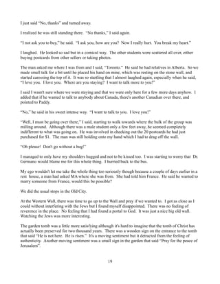 I just said “No, thanks” and turned away.

I realized he was still standing there. “No thanks,” I said again.

“I not ask you to buy,” he said. “I ask you, how are you? Now I really hurt. You break my heart.”

I laughed. He looked so sad but in a comical way. The other students were scattered all over, either
buying postcards from other sellers or taking photos.

The man asked me where I was from and I said, “Toronto.” He said he had relatives in Alberta. So we
made small talk for a bit until he placed his hand on mine, which was resting on the stone wall, and
started caressing the top of it. It was so startling that I almost laughed again, especially when he said,
“I love you. I love you. Where are you staying? I want to talk more to you!”

I said I wasn't sure where we were staying and that we were only here for a few more days anyhow. I
added that if he wanted to talk to anybody about Canada, there's another Canadian over there, and
pointed to Paddy.

“No,” he said in his sweet intense way. “I want to talk to you. I love you!”

“Well, I must be going over there,” I said, starting to walk towards where the bulk of the group was
milling around. Although there was a male student only a few feet away, he seemed completely
indifferent to what was going on. He was involved in checking out the 20 postcards he had just
purchased for $1. The man was still holding onto my hand which I had to drag off the wall.

“Oh please! Don't go without a hug!”

I managed to only have my shoulders hugged and not to be kissed too. I was starting to worry that Dr.
Germano would blame me for this whole thing. I hurried back to the bus.

My ego wouldn't let me take the whole thing too seriously though because a couple of days earlier in a
rest house, a man had asked MA where she was from. She had told him France. He said he wanted to
marry someone from France, would this be possible?

We did the usual stops in the Old City.

At the Western Wall, there was time to go up to the Wall and pray if we wanted to. I got as close as I
could without interfering with the Jews but I found myself disappointed. There was no feeling of
reverence in the place. No feeling that I had found a portal to God. It was just a nice big old wall.
Watching the Jews was more interesting.

The garden tomb was a little more satisfying although it's hard to imagine that the tomb of Christ has
actually been preserved for two thousand years. There was a wooden sign on the entrance to the tomb
that said “He is not here. He is risen.” It's a moving sentiment but it detracted from the feeling of
authenticity. Another moving sentiment was a small sign in the garden that said “Pray for the peace of
Jerusalem”.


                                                    19
 