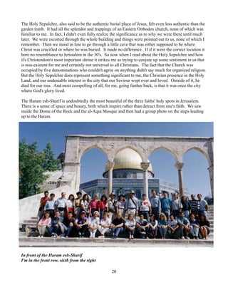 The Holy Sepulchre, also said to be the authentic burial place of Jesus, felt even less authentic than the
garden tomb. It had all the splendor and trappings of an Eastern Orthodox church, none of which was
familiar to me. In fact, I didn't even fully realize the significance as to why we were there until much
later. We were escorted through the whole building and things were pointed out to us, none of which I
remember. Then we stood in line to go through a little cave that was either supposed to be where
Christ was crucified or where he was buried. It made no difference. If if it were the correct location it
bore no resemblance to Jerusalem in the 30's. So now when I read about the Holy Sepulchre and how
it's Christendom's most important shrine it strikes me as trying to conjure up some sentiment in us that
is non-existent for me and certainly not universal to all Christians. The fact that the Church was
occupied by five denominations who couldn't agree on anything didn't say much for organized religion.
But the Holy Sepulchre does represent something significant to me, the Christian presence in the Holy
Land, and our undeniable interest in the city that our Saviour wept over and loved. Outside of it, he
died for our sins. And most compelling of all, for me, going further back, is that it was once the city
where God's glory lived.

The Haram esh-Sharif is undoubtedly the most beautiful of the three faiths' holy spots in Jerusalem.
There is a sense of space and beauty, both which inspire rather than detract from one's faith. We saw
inside the Dome of the Rock and the al-Aqsa Mosque and then had a group photo on the steps leading
up to the Haram.




In front of the Haram esh-Sharif
I'm in the front row, sixth from the right

                                                   20
 