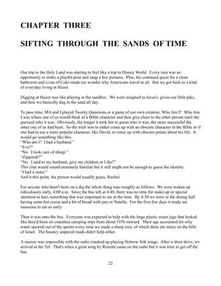 CHAPTER THREE

SIFTING THROUGH THE SANDS OF TIME


Our trip to the Holy Land was starting to feel like a trip to Disney World. Every ruin was an
opportunity to strike a playful pose and snap a few pictures. Plus, the continual quest for a clean
bathroom and a can of Coke made me wonder why Americans travel at all. But we got back to a kind
of everyday living at Hazor.

Digging at Hazor was like playing in the sandbox. We were assigned to locus's, given our little piks,
and then we basically dug in the sand all day.

To pass time, MA and I played Twenty Questions or a game of our own creation, Who Am I? Who Am
I was where one of us would think of a Bible character and then give clues to the other person until she
guessed who it was. Obviously, the longer it took her to guess who it was, the more successful the
other one of us had been. So the trick was to either come up with an obscure character in the Bible or if
one had to use a more popular character, like David, to come up with obscure points about his life. It
would go something like this:
“Who am I? I had a husband.”
“Eve?”
“No. I took care of sheep.”
“Zipporah?”
“No. I said to my husband, give me children or I die?”
This clue would sound extremely familiar but it still might not be enough to guess the identity.
“I had a sister.”
And it this point, the person would usually guess, Rachel.

For anyone who hasn't been on a dig the whole thing runs roughly as follows. We were woken up
ridiculously early, 4:00 a.m. Since the bus left at 4:40, there was no time for make-up or special
attention to hair, something that was important to me at the time. By 4:30 we were in the dining hall
having some hot cocoa and a bit of bread with jam or Nutella. For the first few days it made me
nauseous to eat so early.

Then it was onto the bus. Everyone was expected to help with the large plastic water jugs that looked
like they'd been on countless camping trips from about 1976 onward. Their age accounted for why
water spewed out of the spouts every time we made a sharp turn, of which there are many on the hills
of Israel. The bouncy unpaved roads didn't help either.

A snooze was impossible with the radio cranked up playing Hebrew folk songs. After a short drive, we
arrived at the Tel. That's when a great song by Roxette came on the radio but it was time to get off the
bus.

                                                   22
 