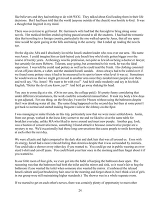 like believers and they had nothing to do with WCG. They talked about God leading them in their life
decisions. But I had been told that the world (anyone outside of the church) was hostile to God. It was
a thought that lingered in my mind.

There was even time to get bored. Dr. Germano's wife had had the foresight to bring along some
novels. Her medical thrillers ended up being passed around to all the students. I had had the romantic
idea that traveling to a foreign country, particularly the one walked upon by Jesus, that all my spare
time would be spent gazing at the hills and taking in the scenery. But I ended up reading the novels
too.

On the dig-site, MA and I absolutely loved the Israeli student leader who was over our area. His name
was Amos. I could imagine him as dark-haired cute Israeli boy who'd only gotten bigger over the
course of twenty years. Archeology was his profession, not quite as Jewish as being a doctor or lawyer,
but certainly far more Hebrew. Tolerant, easy-going, but committed to his work, he was the ideal
supervisor. I was told he could read pottery as well as he could read the Torah. His clothing consisted
of cut-off jean shorts, a t-shirt, and the standard Israeli sandals. Amos always had to be called over if
we found some pottery since it had to be measured in its spot to know what level it was at. Sometimes
he would warn us that we might get moved to another area since they needed more people over there
and we'd say, “No, Amos! We want to be with you!” And he'd smile modestly and say in his thick
English, “Better the devil you know, yes?” And he'd go away shaking his head.

You pay to come dig at a site. (Or in our case, the college paid.) It's pretty funny considering that
under different circumstances, the work could be considered manual labor. It took my body a few days
to get adjusted. For one thing, on the first day I went for 9 hours without using the bathroom despite
that I was drinking water all day. The same thing happened on the second day but then at some point I
got back to normal and started making frequent visits to the Johnny-on-the-Spot.

I was managing to make friends on this trip, particularly now that we were more settled down. Justin,
from our group, worked in the locus kitty-corner to me and we liked to sit at the same table for
breakfast everyday, unlike MA who liked to move around and meet new people. Another guy, Josh,
was a bastion of conservativeness, something I found attractive because conservative people are a
mystery to me. We'd occasionally had those long conversations that cause people to smile knowingly
at each other the next day.

We were all pale and light compared to the dark skin and dark hair that was all around us. Even with
it's energy, Israel had a more relaxed feeling than America despite that it was surrounded by enemies.
You could take a shower every other day if you wanted to. You could go out in public wearing an over-
sized t-shirt and cut-off jeans. You could brush your hair once in the morning and then forget about it if
you wanted to.

In our little room of four girls, we even got into the habit of keeping the bathroom door open. The
reasoning was that the bathroom had both the toilet and the mirror and sink, so it wasn't fair to hog the
bathroom if you wanted the toilet when someone else wanted the mirror. (I embraced the relaxed
Israeli culture and just brushed my hair once in the morning and forgot about it, but I think a lot of girls
in our group were still maintaining higher standards.) The shower was in a whole separate room.

If we started to get on each other's nerves, there was certainly plenty of opportunity to meet other

                                                    24
 