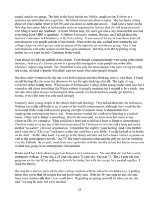 people outside our group. The lady in the locus beside me, Minka, taught ancient Hebrew at a
seminary and rolled her own cigarettes. We talked extensively about religion. She had had a calling
about ten years earlier when in her 30's and was down-to-earth and devout. I had done a paper on the
New Age movement back at Ambassador and was impressed to find out that she had been on a panel
with Margot Adler and Starhawk. A South African lady, Jill, and I got into a conversation that covered
everything from AIDS to apartheid. A Hebrew University student, Mariam, and I talked about the
Gentiles' conversion to Christianity in the first century. It was unusual for me to have those kinds of
conversations with people outside of our church. Once at the dig-site, we had been warned by our
college chaperon not to get too close to anyone of the opposite sex outside our group. Any of my
conversations with older women would have gone unnoticed. But they were the beginning of my
doubts that we were the only Christians in the world.

I had always felt like an oddball in the church. Even though I unquestioningly went along with church
doctrine, I was usually the one person in a group that managed to make people uncomfortable
whenever I opened my mouth. So I found that it was only the brave people who were willing to really
talk to me, the kind of people who didn't care too much what other people thought.

But these older women at the dig-site were both religious and free-thinking, and so, with them, I found
myself feeling like the swan that discovers it's not the ugly duckling after all. The topic of, say,
witchcraft didn't horrify them. What people at Ambassador College didn't always understand was that I
wanted to talk about something like Wicca without it actually meaning that I wanted to be a witch. Any
one who showed an interest in theological ideas outside of church doctrine usually got labeled a
heretic, even if the term was only used jokingly.

Ironically, most young people in the church didn't talk theology. They talked about movies and music.
Nothing was really off-limits to us in terms of the world's entertainment, although there would be the
occasional Bible-study with a pastor playing excerpts of popular music to demonstrate how
inappropriate contemporary music was. Some pastors wanted the youth to be listening to classical
music, if they had to listen to something. But for the most part, we teens were left alone to buy
whatever CDs we wanted to. What would have been bad would have been to listen to contemporary
Christian music or to see any of the movies produced by Christians or even to read a book put out by
another “so-called” Christian organization. I remember the slightly risqué feeling I had if my mother
and I went into a “Christian” bookstore so that she could buy a new Bible. I barely looked at the books
on the shelf. On the other hand, I would go to the library and take out half a dozen murder mysteries as
well as the contemporary novels. Our TV life wasn't censored either and the only no-no was watching
it on the Sabbath. As a result, most of us were up-to-date with the world's culture but had no awareness
of what was going on in contemporary Christendom.

Minka and I had a talk about magnetism between men and women. She said that she had had a soul-
connection with an 11 year-old, a 21 year-old, and a 72 year-old. She was 47. The 21 year-old was
gorgeous so she said it had nothing to do with her looks, but with the energy they created together. I
liked that theory.

She may have startled some of the other college students with her ideas but she had a way of putting
things into words that I'd thought but had never really said. With her 36 year edge on me, she said
them more dynamically than I ever could have. Regarding accepting yourself for who you are, she
said, “we may be dust, but we're stardust.”

                                                   25
 