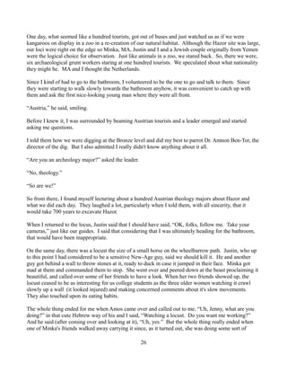One day, what seemed like a hundred tourists, got out of buses and just watched us as if we were
kangaroos on display in a zoo in a re-creation of our natural habitat. Although the Hazor site was large,
our loci were right on the edge so Minka, MA, Justin and I and a Jewish couple originally from Yemen
were the logical choice for observation. Just like animals in a zoo, we stared back. So, there we were,
six archaeological grunt workers staring at one hundred tourists. We speculated sbout what nationality
they might be. MA and I thought the Netherlands.

Since I kind of had to go to the bathroom, I volunteered to be the one to go and talk to them. Since
they were starting to walk slowly towards the bathroom anyhow, it was convenient to catch up with
them and ask the first nice-looking young man where they were all from.

“Austria,” he said, smiling.

Before I knew it, I was surrounded by beaming Austrian tourists and a leader emerged and started
asking me questions.

I told them how we were digging at the Bronze level and did my best to parrot Dr. Amnon Ben-Tor, the
director of the dig. But I also admitted I really didn't know anything about it all.

“Are you an archeology major?” asked the leader.

“No, theology.”

“So are we!”

So from there, I found myself lecturing about a hundred Austrian theology majors about Hazor and
what we did each day. They laughed a lot, particularly when I told them, with all sincerity, that it
would take 700 years to excavate Hazor.

When I returned to the locus, Justin said that I should have said, “OK, folks, follow me. Take your
cameras,” just like our guides. I said that considering that I was ultimately heading for the bathroom,
that would have been inappropriate.

On the same day, there was a locust the size of a small horse on the wheelbarrow path. Justin, who up
to this point I had considered to be a sensitive New-Age guy, said we should kill it. He and another
guy got behind a wall to throw stones at it, ready to duck in case it jumped in their face. Minka got
mad at them and commanded them to stop. She went over and peered down at the beast proclaiming it
beautiful, and called over some of her friends to have a look. When her two friends showed up, the
locust ceased to be as interesting for us college students as the three older women watching it crawl
slowly up a wall (it looked injured) and making concerned comments about it's slow movements.
They also touched upon its eating habits.

The whole thing ended for me when Amos came over and called out to me, “Uh, Jenny, what are you
doing?” in that cute Hebrew way of his and I said, “Watching a locust. Do you want me working?”
And he said (after coming over and looking at it), “Uh, yes.” But the whole thing really ended when
one of Minka's friends walked away carrying it since, as it turned out, she was doing some sort of

                                                   26
 