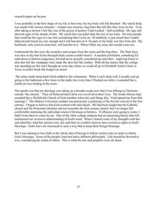research paper on locusts.

I was probably in the best shape of my life at that time, but my body still felt thrashed. My whole body
was numb with various ailments – cramps sore muscles, bug-bites that felt like they were on fire. Even
after taking a shower I felt like one of the pieces of pottery I had washed – half-scrubbed. My legs still
showed signs of the streaks of dirt. My watch line was paler than the rest of my body. On most people
that would be the sign of a tan, but considering that I wore no. 30 sunblock, it just meant that I hadn't
lathered and rinsed my arm enough and I still had dirt on it No part of my body was free from dirt. My
hairbrush, only used on clean hair, still had dirt in it. When I blew my nose, dirt would come out.

Underneath the dirt were the scratches and scrapes from the rocks and the bug-bites. The final layer
was skin so dry that Extra-Strength body cream couldn't heal it. It needed exfoliation, something I'd
read about in fashion magazines, but had never actually considered up until then. Applying lotion to
skin that felt like sandpaper only made the skin feel like leather. With all the money that the college
was spending on this trip I thought an extra day where we could all go to Elizabeth Arden's back in
Texas wouldn't break the budget too much.

 The aches made sleep hard which added to the exhaustion. When I can't sleep well, I usually end up
going to the bathroom a few times in the night, but every time I flushed our toilet, it sounded like a
jumbo jet was landing in the room.

The upside was that my theology was taking on a broader scope now that I was talking to Christians
outside “the church.” They all believed that Christ was involved in their lives. The South African lady
sounded like a Worldwide Church of God member when she said things like, “God spared me from that
marriage.” The Hebrew University student was practically a prototype of the Jewish convert in the first
century. I began to believe that God worked with individuals. We had been taught that the Catholic
church and the Protestant churches did not resemble the first-century church, but I no longer felt
comfortable slamming the individual sincere Christians as heretics. If offenses were going to come, I
didn't want them to come by me. One of the other college students had an interesting theory that still
maintained our exclusive understanding of God's word. When I shared some of my thoughts with her
and asked her what her opinion was, she said that we couldn't claim to have exclusive rights to God's
blessings. God's laws are structured in such a way that to keep them brings blessings.

But I was starting to lose faith in the whole idea of having to follow certain rules in order to obtain
God's blessings. Some of the people I had met had a different philosophy. Life should be devoted to
love, considering the needs of others. This is what the law and prophets were all about.




                                                   27
 