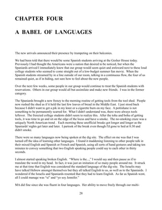 CHAPTER FOUR

A BABEL OF LANGUAGES


The new arrivals announced their presence by trumpeting on their balconies.

We had been told that there would be some Spanish students arriving at the Gesher House today.
Previously I had thought the Americans were a nation that desired to be noticed, but when the
Spaniards arrived I immediately knew that our group would seem quiet and awkward next to these loud
college students who seemed to come straight out of a low-budget summer fun movie. When the
Spanish students streamed by in a line outside of our room, talking in a continuous flow, the four of us
remained quiet, as if in hiding, not sure how to feel about the new people.

Over the next few weeks, some people in our group would continue to treat the Spanish students with
reservations. Others in our group would all but assimilate and make new friends. I was in the former
category.

The Spaniards brought a new frenzy to the morning routine of getting tools from the tool shed. People
now rushed the shed as if it held the last few loaves of bread in the Middle East. I just stood back
because I didn't want to get a pik in my knee or a cigarette burn on my face. A pottishane is not
something to be permanently scarred for. What I didn't understand was, there were always tools
leftover. The frenzied college students didn't seem to realize this. After the tohu and bohu of getting
tools, it was time to go and sit on the edge of the locus and have a smoke. The no-smoking craze was a
uniquely North American trend . Each morning these unofficial breaks got longer and longer as the
Spaniards' nights get later and later. I partook of the break even though I'd gone to bed at 8:30 and
didn't smoke.

There were so many languages now being spoken at the dig site. The effect on me was that I was
turned off the idea of learning other languages. I found it maddening listening to other people talk in
their mixed English and Spanish or French and Spanish, using all sorts of hand gestures and taking ten
minutes to convey something that two English speaking people could say to each other in thirty
seconds.

I almost started speaking broken English. “Where is the...,” I would say and then pause as if to
translate the word in my head. In fact, it was just an imitation of so many people around me. It struck
me at that time that English was considered the standard language of the dig-site. The Israelis may
have talked Hebrew amongst themselves but they all talked English to us, as well as to the Spaniards. I
wondered if the Israelis and Spaniards resented that they had to learn English. As far as Spanish went,
all I could manage was “si” and “yo soy Jennifer.”

MA did fine since she was fluent in four languages. Her ability to move freely through our multi-

                                                  28
 