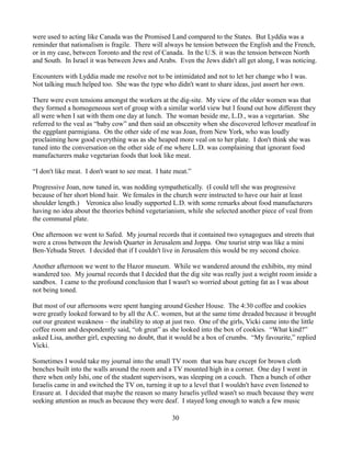 were used to acting like Canada was the Promised Land compared to the States. But Lyddia was a
reminder that nationalism is fragile. There will always be tension between the English and the French,
or in my case, between Toronto and the rest of Canada. In the U.S. it was the tension between North
and South. In Israel it was between Jews and Arabs. Even the Jews didn't all get along, I was noticing.

Encounters with Lyddia made me resolve not to be intimidated and not to let her change who I was.
Not talking much helped too. She was the type who didn't want to share ideas, just assert her own.

There were even tensions amongst the workers at the dig-site. My view of the older women was that
they formed a homogeneous sort of group with a similar world view but I found out how different they
all were when I sat with them one day at lunch. The woman beside me, L.D., was a vegetarian. She
referred to the veal as “baby cow” and then said an obscenity when she discovered leftover meatloaf in
the eggplant parmigiana. On the other side of me was Joan, from New York, who was loudly
proclaiming how good everything was as she heaped more veal on to her plate. I don't think she was
tuned into the conversation on the other side of me where L.D. was complaining that ignorant food
manufacturers make vegetarian foods that look like meat.

“I don't like meat. I don't want to see meat. I hate meat.”

Progressive Joan, now tuned in, was nodding sympathetically. (I could tell she was progressive
because of her short blond hair. We females in the church were instructed to have our hair at least
shoulder length.) Veronica also loudly supported L.D. with some remarks about food manufacturers
having no idea about the theories behind vegetarianism, while she selected another piece of veal from
the communal plate.

One afternoon we went to Safed. My journal records that it contained two synagogues and streets that
were a cross between the Jewish Quarter in Jerusalem and Joppa. One tourist strip was like a mini
Ben-Yehuda Street. I decided that if I couldn't live in Jerusalem this would be my second choice.

Another afternoon we went to the Hazor museum. While we wandered around the exhibits, my mind
wandered too. My journal records that I decided that the dig site was really just a weight room inside a
sandbox. I came to the profound conclusion that I wasn't so worried about getting fat as I was about
not being toned.

But most of our afternoons were spent hanging around Gesher House. The 4:30 coffee and cookies
were greatly looked forward to by all the A.C. women, but at the same time dreaded because it brought
out our greatest weakness – the inability to stop at just two. One of the girls, Vicki came into the little
coffee room and despondently said, “oh great” as she looked into the box of cookies. “What kind?”
asked Lisa, another girl, expecting no doubt, that it would be a box of crumbs. “My favourite,” replied
Vicki.

Sometimes I would take my journal into the small TV room that was bare except for brown cloth
benches built into the walls around the room and a TV mounted high in a corner. One day I went in
there when only Ishi, one of the student supervisors, was sleeping on a couch. Then a bunch of other
Israelis came in and switched the TV on, turning it up to a level that I wouldn't have even listened to
Erasure at. I decided that maybe the reason so many Israelis yelled wasn't so much because they were
seeking attention as much as because they were deaf. I stayed long enough to watch a few music

                                                    30
 