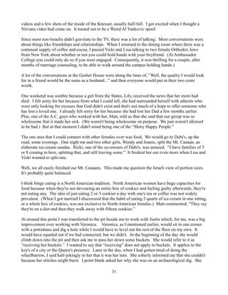 videos and a few shots of the inside of the Knesset, usually half-full. I got excited when I thought a
Nirvana video had come on. It turned out to be a Weird Al Yankovic spoof.

Since most non-Israelis didn't gravitate to the TV, there was a lot of talking. Most conversations were
about things like friendships and relationships. When I returned to the dining room where there was a
continual supply of coffee and cocoa, I passed Vicki and Lisa talking to two female Orthodox Jews
from New York about whether or not you could hold hands with your boyfriend. (At Ambassador
College you could only do so if you were engaged. Consequently, it was thrilling for a couple, after
months of marriage counseling, to be able to walk around the campus holding hands.)

A lot of the conversations at the Gesher House were along the lines of, “Well, the quality I would look
for in a friend would be the same as a husband...” and then everyone would put in their two cents
worth.

One weekend was sombre because a girl from the States, Lily, received the news that her mom had
died. I felt sorry for her because from what I could tell, she had surrounded herself with atheists who
were only looking for excuses that God didn't exist and that's not much of a hope to offer someone who
has lost a loved one. I already felt sorry for her because she had lost her Dad a few months earlier.
Plus, one of the A.C. guys who worked with her, Matt, told us that she said that our group was so
wholesome that it made her sick. (We weren't being wholesome on purpose. We just weren't allowed
to be bad.) But at that moment I didn't mind being one of the “Shiny Happy People.”

The one area that I could connect with other females over was food. We would go to Dubi's, up the
road, some evenings. One night me and two other girls, Wendy and Joanie, split the Mt. Canaan, an
elaborate ice-cream sundae. Ricki, one of the co-owners of Dubi's, was amazed. “I have families of 5
or 8 coming in here, splitting that, and still leaving some.” It freaked her out even more when Lisa and
Vicki wanted to split one.

Well, we all easily finished our Mt. Canaans. This made me question the Israeli view of portion sizes.
It's probably quite balanced.

I think binge eating is a North American tradition. North American women have huge capacities for
food because when they're not devouring an entire box of cookies and feeling guilty afterwards, they're
not eating any. The idea of just eating 2 or 3 cookies a day with one's tea or coffee was not widely
prevalent. (When I got married I discovered that the habit of eating 2 quarts of ice-cream in one sitting,
or a whole box of cookies, was not exclusive to North American females.) Matt commented, “They say
they're on a diet and then they walk away with fifteen cookies.”

At around this point I was transferred to the pit beside me to work with Justin which, for me, was a big
improvement over working with Veronica. Veronica, as I mentioned earlier, would sit in one corner
with a pottishane and dig a hole while I would have to level out the rest of the floor on my own. It
would have equaled out if we had connected, but we didn't. At the beginning of the day she would
climb down into the pit and then ask me to pass her down some buckets. She would refer to it as
“receiving her buckets.” I wanted to say that “receiving” does not apply to buckets. It applies to the
key's of a city or the Queen's presence. Later in the day, when I had gotten tired of doing the
wheelbarrow, I said half-jokingly to her that it was her turn. She soberly informed me that she couldn't
because her stitches might burst. I point blank asked her why she was on an archaeological dig. She

                                                   31
 