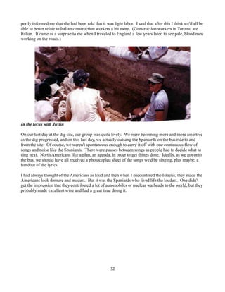 pertly informed me that she had been told that it was light labor. I said that after this I think we'd all be
able to better relate to Italian construction workers a bit more. (Construction workers in Toronto are
Italian. It came as a surprise to me when I traveled to England a few years later, to see pale, blond men
working on the roads.)




In the locus with Justin

On our last day at the dig site, our group was quite lively. We were becoming more and more assertive
as the dig progressed, and on this last day, we actually outsang the Spaniards on the bus ride to and
from the site. Of course, we weren't spontaneous enough to carry it off with one continuous flow of
songs and noise like the Spaniards. There were pauses between songs as people had to decide what to
sing next. North Americans like a plan, an agenda, in order to get things done. Ideally, as we got onto
the bus, we should have all received a photocopied sheet of the songs we'd be singing, plus maybe, a
handout of the lyrics.

I had always thought of the Americans as loud and then when I encountered the Israelis, they made the
Americans look demure and modest. But it was the Spaniards who lived life the loudest. One didn't
get the impression that they contributed a lot of automobiles or nuclear warheads to the world, but they
probably made excellent wine and had a great time doing it.




                                                     32
 