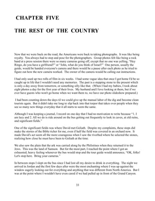 CHAPTER FIVE

THE REST OF THE COUNTRY



Now that we were back on the road, the Americans were back to taking photographs. It was like being
royalty. You always had to stop and pose for the photographers. Group photos felt like being a rock
band at a press session there were so many cameras going off, except that no one was yelling, “Hey
Ringo, do you have a girlfriend?” or “John, what do you think of Israel?” One person, usually the
guide, would be handed everyone's camera and there would be a pause after each photo as he tried to
figure out how the new camera worked. The owner of the camera would be calling out instructions.

I had only used up two rolls of film in six weeks. I had some vague idea that once I got home I'd be so
caught up in life that I wouldn't need any memories. The past is a stepping stone to the present which
is only a day away from tomorrow, or something silly like that. (When I had my babies, I took about
eight photos a day for the first year of their lives. My husband and I love looking at them, but if we
ever have guests who won't go home when we want them to, we have our photo slideshow prepared.)

 I had been counting down the days til we could give up the manual labor of the dig and become clean
tourists again. But it didn't take me long to slip back into that torpor that takes over people when they
see so many new things everyday that it all starts to seem the same.

Although I was keeping a journal, I record on one day that I had no motivation to write because “1. I
am lazy and 2. All we do is ride around on the bus getting out frequently to look in caves, at old ruins,
and significant fields.”

One of the significant fields was where David met Goliath. Despite my complaints, these stops did
make the stories of the Bible richer for me, even if half the field was covered in an orchard now. It
made David's act seem all the more courageous when I saw the riverbed where he selected the stones,
realizing how close he must have been to Goliath at the time.

We also saw the plain that the ark was carried along by the Philistines when they returned it to the
Jews. This was the land of Samson. But for the most part, I reached the point where I got an
exhausted, heavy feeling whenever the bus would stop and the tour guide would announce, “OK, folks!
Let's stop here. Bring your cameras.”

In between stops I slept on the bus since I had lost all my desire to drink in everything. The night we
arrived in Jordan and the first few days after were the most enchanting where I was up against the
window eagerly looking out for everything and anything that was different from North America. But I
was at the point where I wouldn't have even cared if we had pulled up in front of the Grand Canyon.


                                                    33
 