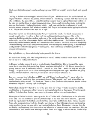 Meals were highlights since I usually got hungry around 10:00 but we didn't stop for lunch until around
1:00.

One day in the bus we were stopped because of a traffic jam. A kid in a school bus beside us stuck his
tongue out at me. I returned the gesture. Before I knew it, I was having a contest with these kids to see
who could make the grossest face. One of the college students tried to capture the moment on film (of
the kids, not me) but failed to set up his camera in time. Other people on my bus started noticing the
kids and didn't realize I had anything to do with it. I took great satisfaction in a busload of Israeli
students pressed up against their windows, sticking their fingers in their noses and wiggling their hands
at us. They waved at me until we were out of sight.

Since there weren't any Biblical sites in Tel Aviv, we went to the beach. The beach was covered in
tanned, toned bodies. I resolved to diet, work-out and be perfect by next summer. But in the
meantime, I didn't want to burn and sat under one of the wooden shelters. There was a pale, slim guy
sitting under one of the other wooden shelters and he kept looking at me. I decided that, no doubt, he
was feeling like me and that perhaps next summer he would return to Tel Aviv a little more pumped up.
I went swimming for a bit but away from the crowd. But the lifeguard started yelling at me in Hebrew
so I figured I wasn't in the designated swimming area. It all contributed to the feeling that I was a
stranger in the country.

That night I broke my diet resolution by having an eclair for dessert.

We also visited nearby Jaffa. Our tour guide told us it was a lot like Istanbul, which meant that I didn't
have to travel to Turkey in the future.

In Tiberias we had a room with a view, overlooking the Sea of Galilee. I loved it even if the water
tasted like it came directly from the Sea. Dinner was in the dining hall at 7:00. Dinner seemed to be
getting later and later. It had started off at 6:15, then 6:30. Now 7:00. I wasn't the only one who got
hungry. The guy with the Texas t-shirt ate three portions of spaghetti that night. After that our group
checked out the waterfront. Per usual, we all drifted off to wherever interested us.

Two guys came up from behind me and MA and said “Honey bun, honey bun.” I was at a loss for
words. I honestly stood there for a moment and thought, 'What should I say?' until MA grabbed my
hand and swiveled us around. “No thank you,” I said to them finally deciding that that was the politest
and firmest response. But they kept following us.

MA freaked out and threw herself at one of the guys from our college (with the assumption that he
would defend us if necessary) while I turned to try to get a better look at these guys. Were they good-
looking? It bothered me that they were eager to pick us up without even seeing our faces.

The region of Galilee included a boat trip on the Sea of Galilee with a fish luncheon on the other side
of the lake. The fish still had its eyes in it, but as simple as the meal was, it was delicious. Up to that
point, my experience with fish had consisted of tuna sandwiches and fish and chips. I could imagine
Jesus, after his resurrection, while his disciples had returned to their fishing profession, starting a fire
on the seashore, laying out some sticks and roasting his fish on them. Then as they returned from the
sea, having caught nothing, he waves to them and tells them to lower their nets one more time. Like an
earlier miracle, their nets are now bursting with fish. Peter is so happy to see the Teacher, that he strips

                                                    34
 