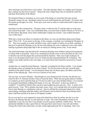 down and leaps out of the boat to swim ashore. The other disciples follow at a slightly more leisurely
pace, making sure the boat is moored. Along with some village bread, they sit around the small fire
and share the breakfast of the Master.

We finished off back in Jerusalem, to cover some of the things we missed the first time around.
Hezekiah's tunnel, for one. Hezekiah's tunnel was cool, both figuratively and literally. It's narrow and
the tourists go through it in a line. You're up to your waist in water in a dark tunnel until it opens to an
outside pool.

Jerusalem was like coming home. The place where I could turn the TV and the radio on at the same
time and just kick back. I was very comfortable there, even more than in Safed, Tiberius or Tel Aviv, or
for that matter, Big Sandy, Texas where Ambassador College was located. I just wished Jerusalem
were a little closer.

With only a week to go before we returned to the States, we were out and about doing tourist things
from 7:30 to 5:30. It was easier on the dig. In the evenings, everybody was watching the Olympics on
TV. They were usually on in mine and MA's room, with a couple of visitors on our beds, watching. I
had never watched the Olympics in my life but with nothing else to do, I ended up in one of the chairs
looking at gymnasts doing triple flips in the air merely by running across a mat. It was unreal.

The church had made a big deal about Mr. Armstrong donating some children's playground equipment
to Liberty Park in Jerusalem. Some of us, including our faculty escort, went to the park one day to try
to find the rock with the plaque that commemorated his donation. There were loads of plaques on
rocks so we all spread out but none of us ever found one that mentioned Herbert W. Armstrong. The
plaques were sturdy and the rocks were large, so it wasn't likely that it had been removed by a casual
visitor.

Another day we visited the Israel Museum. Naturally we headed for the Hazor exhibit. I was already
developing a sense of nostalgia for my days at Hazor. For the first time on the trip, I actually paid
attention to the guide's lecture. I loved seeing the Hazor lion, the Hazor gates, the tablets, and all the
photos of the ongoing dig. There was even a picture of my locus!

The next day, we went to Masada. I had thought we were doing Israel for Tourists, but that day was
Israel for the U.S. National Aerobics Team or Israel By Stairs. When the tour guide asked us whether
we wanted to go down and then back up 174 stairs in order to see some Northern Palace, I was amazed
to see people immediately nodding their heads, as if to say, “Of course! Is there any doubt we
wouldn't?” I would have liked to have sat down and weighed the pros and cons. Pros: A scenic view;
good exercise. Cons: We've already seen many scenic views; we've already had a lot of good exercise.
Just to enter Masada is a calisthenics work-out. And we still had the exiting part ahead of us which
meant taking something called the Snake's trail (Serpent's trail would have been more fitting) which
takes a half hour and has to be done in 230 degrees weather.

On our way back we were supposed to stop at the Dead Sea to float for awhile, but due to us also
having to do Qumran that day, we only had time to wade. The water felt perfectly normal to me.
Apparently it was oily, but since I was already covered in greasy sunblock, I didn't notice. We were
practically forbidden to take a quick float in it because there wasn't time to rinse off, and without
rinsing off in fresh water afterwards, our skin would supposedly peel off, or something. But it was

                                                     35
 