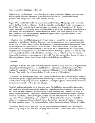 funny how our feet didn't begin to flake off.

At Qumran, we stood out in the extreme heat, looked at some ruins and then looked up at some caves
while the guide told us all about them. Everything I've learned about Qumran has been since I
graduated from college since I didn't learn anything that day.

August 2nd was my birthday and it was a desperately needed rest day. Most people took a public bus
back to the Dead Sea for a real swim. I decided to stay at the hotel and just visit the pool, stopping in
the gift shop to buy myself a bar of white chocolate as a birthday treat. It was the only day I spent
entirely by myself, well, me and a whole lot of large older Israeli women who had no sense of shame in
their bathing suits while I hid under a t-shirt and shorts. I didn't even swim. I just sat in one of the
pool-side lounge chairs with my journal. The time to myself seemed to give me a chance to think
because that day I wrote the following:

I realize that what I should be is an agnostic. I've grown up in a church that has fed me just as much
speculation as truth, but the ridiculous thing is, we base our speculation on one or two scriptures that
are taken out of context – in my opinion. For instance, we know next-to-nothing about eternity. Show
me two scriptures that give me an idea. There are none. I also don't understand God's plan. Our
church has acted like its unlocked the Book of Revelation, but its all speculation. We've been pretty
smug about answering questions like, “Why Does God Allow Suffering?”, tying it all in with His long-
term plan of redemption for mankind, but that's something I need to study more since people in the
church suffer sometimes as much as people in the world. And there are many God-fearing Christians in
other denominations who are being blessed for keeping God's laws, it would seem.

I continued:

Our analysis of the end-time seems over-dramatic to me. Petra was totally blown out of proportion and
I think a lot of other things are too. A lot of Matthew 24 is historical and whether or not it's “dual
prophecy” is speculation. I'm starting from scratch now. If I can prove it from the Bible, like the
Bereans, I'll go with it. But if it's speculation, I'd prefer to just say, “I don't know.”

On August 4th, the Ambassador College Photo Tour of the Middle East was coming to an end, although
there were still people snapping pictures at the Amman airport, despite the risk of not making it through
security in time and possibly missing the flight home. On the plane, photos continued to be taken even
if it meant contorting the body to get a decent angle.

Physically and psychologically, it was time to go home. We had had an uneventful border-crossing
back into Jordan with only three suitcase undergoing a spot check and the rest of them staying on the
bus. There was a two hour delay before our plane took off, but in the time vacuum of the plane, it
seemed like fifteen minutes. There was a cute little boy ahead of me whose father handed him some
sunflower seeds to eat. He took them apart, ate them and then threw the shells in the aisle. The best
song on the “Royal Jordanian Pop Music Station” was “Breath of Life” by Erasure. I listened to it
whenever its turn came, which was about 8 times at the time that I recorded this fact in my journal.
The plane was like a nursery. The Jordanians had no qualms about trans-Atlantic flights with children.

Our ultimate destination was New York City, but we were passing over Quebec first. At that point I
wanted to say, just give me a parachute, I'm going home. I still had a year of school ahead of me and it

                                                   36
 