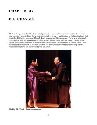 CHAPTER SIX

BIG CHANGES



Mr. Armstrong was in his 90's. For a lot of people, that increased their expectation that the end was
near since they expected that Mr. Armstrong would live to see everything that he had taught about. But
he died in 1986 and a man named Joseph Tkach was appointed his successor. There were all sorts of
reasons given why this was God's will, but it seemed unusual that a man that nobody outside of the
church headquarters had heard of was now head of the church. (Human head, of course. Jesus Christ
was the head of the church.) We were told that Mr. Tkach's ministry had been in visiting elderly
widows in the church and that's why he was unknown.




Shaking Mr. Tkach's hand at graduation


                                                 38
 