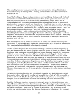 Then something happened which, apparently, has never happened in the history of Christendom.
While still upholding the memory of Mr. Armstrong, we were told that some of the doctrines were
being looked into.

One of the first things to change was the restriction on inter-racial dating. On the grounds that Israel
was not allowed to intermarry with the nations around them, an edict against inter-racial dating had
been strictly enforced in both the local churches and at Ambassador College. When I was at
Ambassador College it was announced that we could date inter-racially as long as we had a note of
permission from our parents. A black guy, Earl, who was a close friend, asked me out to an upcoming
dance and so I had to phone my parents, or specifically my mother since she was a church member, and
get her written permission. She refused to give it saying that it was my decision to make. Since it was
only a dance and not a marriage proposal I was a little irked by the lengths I had to go to to get
permission for this date. I had to book an appointment with the Dean of Students in the slightly
intimidating Hall of Administration and explain the situation to him, fully expecting that I would end
up going to this dance alone since I rarely had two people ever ask me to these functions. Much to my
surprise, when I explained that my mother had left the decision up to me, I was given permission to
attend the dance with Earl.

Even more surprising was the number of couples back in Toronto who were now announcing their
engagements. It was usually between older people. One might have been European, the other Filipino.
They must have had a long friendship before the policy changed.

Another doctrinal change was that of divorce and remarriage. It meant very little to me growing up
since both my parents had only married each other and neither seemed inclined to get a divorce. But I
heard some vague stories about people who had come into the church and been told they couldn't stay
with their current spouses because they had had an unlawful divorce in the past. I think the only
grounds for divorce were if a spouse was unfaithful or if the unbeliever (that is to say, non-church
member) left the believer. When the change was announced, so many middle-aged couples split up in
Toronto that it made me rethink my whole childhood. All these people who had come to church each
week doing the deacon and deaconess things, in some cases. They had served at camping trips, at the
speaking clubs, at the Holy Day festivities, at the dances. Had they been miserable the whole time?
Even more amazing to me was how quickly many of them remarried. The whole thing bespoke of
dramas that were unthinkable to me as a child. Parents weren't supposed to have feelings like that.
The more disturbing part was how all these couples had put on a good show when at church and church
activities.

The whole divorce/remarriage thing only affected me in a marginal way. I married a man who had
been married before. In his case his “unbelieving” spouse left him, a “believer”. His membership in
the Worldwide Church of God had very little to do with the disintegration of his marriage, but it was
enough to fulfill the letter of the law and enable him to remarry, even under the old teachings.

One thing that happens in a closed community is that people spend a lot of time talking about each
other. My mom and I mostly talked about church people. When I would get together with a group of
singles, we would go to a Tim Hortons (doughnut shop chain in Canada) and sit around drinking coffee
and talking about people. When I went on dates and we would go to a pub, we would sit around
drinking beer and talking about people. The doctrinal changes started to happen at a slow but steady

                                                  39
 