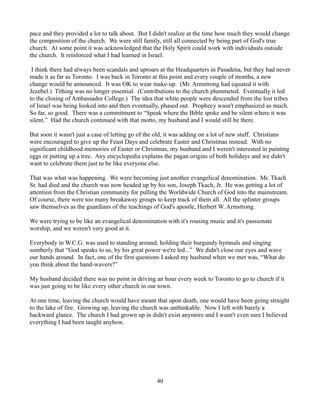 pace and they provided a lot to talk about. But I didn't realize at the time how much they would change
the composition of the church. We were still family, still all connected by being part of God's true
church. At some point it was acknowledged that the Holy Spirit could work with individuals outside
the church. It reinforced what I had learned in Israel.

 I think there had always been scandals and uproars at the Headquarters in Pasadena, but they had never
made it as far as Toronto. I was back in Toronto at this point and every couple of months, a new
change would be announced. It was OK to wear make-up. (Mr. Armstrong had equated it with
Jezebel.) Tithing was no longer essential. (Contributions to the church plummeted. Eventually it led
to the closing of Ambassador College.) The idea that white people were descended from the lost tribes
of Israel was being looked into and then eventually, phased out. Prophecy wasn't emphasized as much.
So far, so good. There was a commitment to “Speak where the Bible spoke and be silent where it was
silent.” Had the church continued with that motto, my husband and I would still be there.

But soon it wasn't just a case of letting go of the old, it was adding on a lot of new stuff. Christians
were encouraged to give up the Feast Days and celebrate Easter and Christmas instead. With no
significant childhood memories of Easter or Christmas, my husband and I weren't interested in painting
eggs or putting up a tree. Any encyclopedia explains the pagan origins of both holidays and we didn't
want to celebrate them just to be like everyone else.

That was what was happening. We were becoming just another evangelical denomination. Mr. Tkach
Sr. had died and the church was now headed up by his son, Joseph Tkach, Jr. He was getting a lot of
attention from the Christian community for pulling the Worldwide Church of God into the mainstream.
Of course, there were too many breakaway groups to keep track of them all. All the splinter groups
saw themselves as the guardians of the teachings of God's apostle, Herbert W. Armstrong.

We were trying to be like an evangelical denomination with it's rousing music and it's passionate
worship, and we weren't very good at it.

Everybody in W.C.G. was used to standing around, holding their burgundy hymnals and singing
somberly that “God speaks to us, by his great power we're led...” We didn't close our eyes and wave
our hands around. In fact, one of the first questions I asked my husband when we met was, “What do
you think about the hand-wavers?”

My husband decided there was no point in driving an hour every week to Toronto to go to church if it
was just going to be like every other church in our town.

At one time, leaving the church would have meant that upon death, one would have been going straight
to the lake of fire. Growing up, leaving the church was unthinkable. Now I left with barely a
backward glance. The church I had grown up in didn't exist anymore and I wasn't even sure I believed
everything I had been taught anyhow.




                                                  40
 