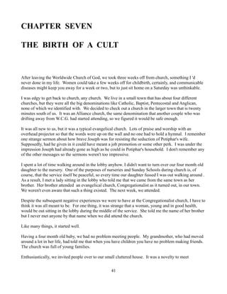 CHAPTER SEVEN

THE BIRTH OF A CULT


After leaving the Worldwide Church of God, we took three weeks off from church, something I 'd
never done in my life. Women could take a few weeks off for childbirth, certainly, and communicable
diseases might keep you away for a week or two, but to just sit home on a Saturday was unthinkable.

I was edgy to get back to church, any church. We live in a small town that has about four different
churches, but they were all the big denominations like Catholic, Baptist, Pentecostal and Anglican,
none of which we identified with. We decided to check out a church in the larger town that is twenty
minutes south of us. It was an Alliance church, the same denomination that another couple who was
drifting away from W.C.G. had started attending, so we figured it would be safe enough.

It was all new to us, but it was a typical evangelical church. Lots of praise and worship with an
overhead projector so that the words were up on the wall and no one had to hold a hymnal. I remember
one strange sermon about how brave Joseph was for resisting the seduction of Potiphar's wife.
Supposedly, had he given in it could have meant a job promotion or some other perk. I was under the
impression Joseph had already gone as high as he could in Potiphar's household. I don't remember any
of the other messages so the sermons weren't too impressive.

I spent a lot of time walking around in the lobby anyhow. I didn't want to turn over our four month old
daughter to the nursery. One of the purposes of nurseries and Sunday Schools during church is, of
course, that the service itself be peaceful, so every time our daughter fussed I was out walking around .
As a result, I met a lady sitting in the lobby who told me that we came from the same town as her
brother. Her brother attended an evangelical church, Congregationalist as it turned out, in our town.
We weren't even aware that such a thing existed. The next week, we attended.

Despite the subsequent negative experiences we were to have at the Congregationalist church, I have to
think it was all meant to be. For one thing, it was strange that a woman, young and in good health,
would be out sitting in the lobby during the middle of the service. She told me the name of her brother
but I never met anyone by that name when we did attend the church.

Like many things, it started well.

Having a four month old baby, we had no problem meeting people. My grandmother, who had moved
around a lot in her life, had told me that when you have children you have no problem making friends.
The church was full of young families.

Enthusiastically, we invited people over to our small cluttered house. It was a novelty to meet


                                                   41
 