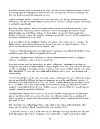 Christians that were within ten minutes of our home. We were used to driving over an hour to church
and getting together with people who had done the same. Consequently, there could potentially be a
two-hour drive home once the socializing was over.

A pattern emerged. We had a family over and then a few weeks later we'd get a return invitation to
their home. After that, the debt being repaid, relations were cordial but although everyone was friendly,
it was hard to make friends.

But things picked up when I was invited to come out to a small weekly Bible-study led by an older
woman, Caroline, and steadily attended by about six or seven other people. Caroline was a firm
believer in being led by the Holy Spirit and her Bible-studies were exactly what I needed after a
lifetime of being led by rules. Her teachings on faith and being led by God gave me the courage to live
the life that was to come after the church.

I was also asked to run the small library that had been started. The woman who was in charge of the
ladies' ministry had been inspired to start up a library. It sat, quiet and unused in a corner. It had a
small collection of videos as well as some children's books.

There was coffee after church and I remember casually remarking to my husband that what that library
needed was more videos. That's what people really wanted.

A few weeks later, the lady who had started the library came to me and said she was looking for
someone to maintain it. God had given my name to her.

I was a little scared about the responsibility but when I told her that I had worked in the library at
college and then later in the medical library at Bayer, we agreed that it could only be of God. The next
week, I was called up in front of the church, a prayer was said over me, and filled with the power of the
Holy Ghost (OK, I'm being silly, but it really made a difference, that prayer), I went forth and took
over the library.

The first thing I did was ask the pastor how much money I could spend. He went to the board and they
told me something like $300 and that there was an account set up at the local Christian bookstore. I
immediately went and bought $300 worth of kids' videos. From that point forward, the library thrived.
Kid's flocked to it after church and my budget was increased and things got so busy that the pastor's
daughter volunteered to help me. By now I had two kids and by the time I had three kids, the pastor's
daughter was nearly running the whole thing.

We expanded into adult Christian videos and my husband and I had many enjoyable Saturday nights
previewing the films that were to go into the library. Any Christian feature film, we purchased. I
admit, we catered to people's desire for entertainment, but videos about evangelizing the lost of India
just sat on the shelf.

But while kids were watching Veggie Tales and the adults were watching end-time thrillers, other
events were taking place. I think it started with the pastor reading a book.

The book that we were to hear so much about was Gail Riplinger's New Age Bible Versions. She puts
forth the allegation that while the King James Version of the Bible is God's word, all other modern

                                                    42
 