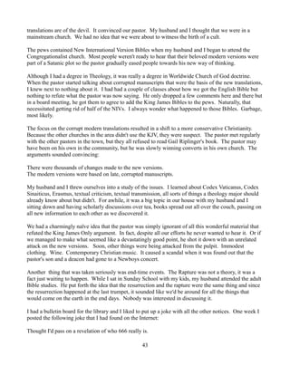 translations are of the devil. It convinced our pastor. My husband and I thought that we were in a
mainstream church. We had no idea that we were about to witness the birth of a cult.

The pews contained New International Version Bibles when my husband and I began to attend the
Congregationalist church. Most people weren't ready to hear that their beloved modern versions were
part of a Satanic plot so the pastor gradually eased people towards his new way of thinking.

Although I had a degree in Theology, it was really a degree in Worldwide Church of God doctrine.
When the pastor started talking about corrupted manuscripts that were the basis of the new translations,
I knew next to nothing about it. I had had a couple of classes about how we got the English Bible but
nothing to refute what the pastor was now saying. He only dropped a few comments here and there but
in a board meeting, he got them to agree to add the King James Bibles to the pews. Naturally, that
necessitated getting rid of half of the NIVs. I always wonder what happened to those Bibles. Garbage,
most likely.

The focus on the corrupt modern translations resulted in a shift to a more conservative Christianity.
Because the other churches in the area didn't use the KJV, they were suspect. The pastor met regularly
with the other pastors in the town, but they all refused to read Gail Riplinger's book. The pastor may
have been on his own in the community, but he was slowly winning converts in his own church. The
arguments sounded convincing:

There were thousands of changes made to the new versions.
The modern versions were based on late, corrupted manuscripts.

My husband and I threw ourselves into a study of the issues. I learned about Codex Vaticanus, Codex
Sinaiticus, Erasmus, textual criticism, textual transmission, all sorts of things a theology major should
already know about but didn't. For awhile, it was a big topic in our house with my husband and I
sitting down and having scholarly discussions over tea, books spread out all over the couch, passing on
all new information to each other as we discovered it.

We had a charmingly naïve idea that the pastor was simply ignorant of all this wonderful material that
refuted the King James Only argument. In fact, despite all our efforts he never wanted to hear it. Or if
we managed to make what seemed like a devastatingly good point, he shot it down with an unrelated
attack on the new versions. Soon, other things were being attacked from the pulpit. Immodest
clothing. Wine. Contemporary Christian music. It caused a scandal when it was found out that the
pastor's son and a deacon had gone to a Newboys concert.

Another thing that was taken seriously was end-time events. The Rapture was not a theory, it was a
fact just waiting to happen. While I sat in Sunday School with my kids, my husband attended the adult
Bible studies. He put forth the idea that the resurrection and the rapture were the same thing and since
the resurrection happened at the last trumpet, it sounded like we'd be around for all the things that
would come on the earth in the end days. Nobody was interested in discussing it.

I had a bulletin board for the library and I liked to put up a joke with all the other notices. One week I
posted the following joke that I had found on the Internet:

Thought I'd pass on a revelation of who 666 really is.

                                                    43
 