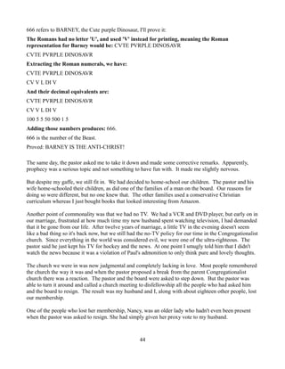 666 refers to BARNEY, the Cute purple Dinosaur, I'll prove it:
The Romans had no letter 'U', and used 'V' instead for printing, meaning the Roman
representation for Barney would be: CVTE PVRPLE DINOSAVR
CVTE PVRPLE DINOSAVR
Extracting the Roman numerals, we have:
CVTE PVRPLE DINOSAVR
CV V L DI V
And their decimal equivalents are:
CVTE PVRPLE DINOSAVR
CV V L DI V
100 5 5 50 500 1 5
Adding those numbers produces: 666.
666 is the number of the Beast.
Proved: BARNEY IS THE ANTI-CHRIST!

The same day, the pastor asked me to take it down and made some corrective remarks. Apparently,
prophecy was a serious topic and not something to have fun with. It made me slightly nervous.

But despite my gaffe, we still fit in. We had decided to home-school our children. The pastor and his
wife home-schooled their children, as did one of the families of a man on the board. Our reasons for
doing so were different, but no one knew that. The other families used a conservative Christian
curriculum whereas I just bought books that looked interesting from Amazon.

Another point of commonality was that we had no TV. We had a VCR and DVD player, but early on in
our marriage, frustrated at how much time my new husband spent watching television, I had demanded
that it be gone from our life. After twelve years of marriage, a little TV in the evening doesn't seem
like a bad thing so it's back now, but we still had the no-TV policy for our time in the Congregationalist
church. Since everything in the world was considered evil, we were one of the ultra-righteous. The
pastor said he just kept his TV for hockey and the news. At one point I smugly told him that I didn't
watch the news because it was a violation of Paul's admonition to only think pure and lovely thoughts.

The church we were in was now judgmental and completely lacking in love. Most people remembered
the church the way it was and when the pastor proposed a break from the parent Congregationalist
church there was a reaction. The pastor and the board were asked to step down. But the pastor was
able to turn it around and called a church meeting to disfellowship all the people who had asked him
and the board to resign. The result was my husband and I, along with about eighteen other people, lost
our membership.

One of the people who lost her membership, Nancy, was an older lady who hadn't even been present
when the pastor was asked to resign. She had simply given her proxy vote to my husband.



                                                   44
 