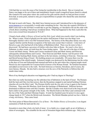 I felt bad that we were the cause of her losing her membership in the church. But as it turned out,
Nancy was happy to be out of there and immediately found a small evangelical house church to attend.
She wanted to be some place where she could use her gifts and the church we had just been evicted
from had, at some point, started to only give responsibilities to people who shared the same doctrinal
convictions.

We kept in touch with Nancy. She didn't have Internet access and I introduced her to the pleasures of
www.amazon.ca so occasionally I would order something for her. One time she wanted a DVD but it
didn't come near to the $39 that it would take to get free shipping, so I decided to fill out the order with
a book about something I had always wondered about. What had happened to the Holy Land after the
Jews were evicted from Jerusalem in 70 A.D.?

I found a book called, A History of Israel and the Holy Land, which was exactly what I was looking
for. When it came, I kind of glazed over the earlier stuff because if there was one thing I was
thoroughly familiar with it was Old Testament history. The history of the Maccabee family was only
vaguely familiar and the Roman occupation of the land came sooner than I realized. I only knew of
Herod as a guy who had had all of the babies of Bethlehem killed. There was far more to him, I
discovered. He had been a governor of Galilee with close links to Rome. He wasn't a Jew, but a
Nabatean, in other words, an Arab from the Trans-Jordan region. This was all in the days of Julius
Caesar and Mark Antony. Brutus and Cassius murdered Caesar and Mark Antony and Octavian
subsequently defeated Brutus and Cassius. Then Octavian and Mark Antony vied for power with
Herod initially backing Mark Antony and then at the last minute, switching to Octavian. Octavian won
and Herod became King of Israel. His building projects are remarkable. Of course there was the
refurbishment of the rebuilt temple. Solomon's temple was destroyed by the Babylonians but the exiles
in the days of Ezra and Nehemiah had returned and built on the spot where they original temple stood.
Herod was also responsible for Caesarea built in honour of his Roman friends. He fortified Jerusalem
and added several towers to the walls. He built fortresses at Antonia, Herodium, and of course, the
most famous, Masada. He also built a structure over the cave of the Patriarchs in Hebron that still
stands intact today.

Most of my theological education was happening after I had my degree in Theology!

But what was really fascinating was the unbroken line of habitation in the land of Israel. The Romans
held the land until they lost their power, then the Byzantines stepped in and started building Christian
churches all over the Holy Land. The Persians briefly took the city only to lose it again to the Eastern
Christians. Then came the Muslims, fresh from the teachings of Muhammad. Different factions
dominated at different times until the Crusades. But the Crusades were short-lived in the long run and
had to defer to the greater strength of the Arabs. The Muslim hold on the Holy Land continued with
the rise of the Turks and their Ottoman Empire. It took four hundred years for power to once again
change hands in 1917 when the British took Jerusalem. The British Mandate period was but a blink in
a long, rich history. Then came Israel.

The front jacket of Meron Benvenisti's City of Stone: The Hidden History of Jerusalem, is an elegant
summation of both the land and the city:

Jerusalem is more than a holy city built of stone: it is a battle cry, a magic spell, an act of defiance, a
claim of sovereignty. The scramble for the soul of Jerusalem began three millennia ago. Only in the

                                                     45
 