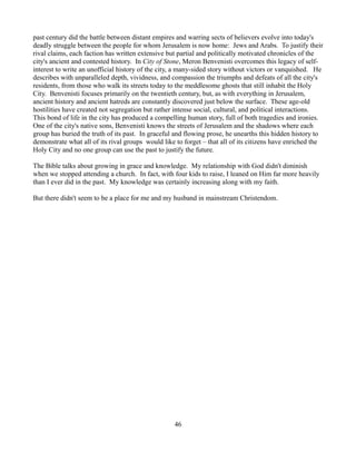 past century did the battle between distant empires and warring sects of believers evolve into today's
deadly struggle between the people for whom Jerusalem is now home: Jews and Arabs. To justify their
rival claims, each faction has written extensive but partial and politically motivated chronicles of the
city's ancient and contested history. In City of Stone, Meron Benvenisti overcomes this legacy of self-
interest to write an unofficial history of the city, a many-sided story without victors or vanquished. He
describes with unparalleled depth, vividness, and compassion the triumphs and defeats of all the city's
residents, from those who walk its streets today to the meddlesome ghosts that still inhabit the Holy
City. Benvenisti focuses primarily on the twentieth century, but, as with everything in Jerusalem,
ancient history and ancient hatreds are constantly discovered just below the surface. These age-old
hostilities have created not segregation but rather intense social, cultural, and political interactions.
This bond of life in the city has produced a compelling human story, full of both tragedies and ironies.
One of the city's native sons, Benvenisti knows the streets of Jerusalem and the shadows where each
group has buried the truth of its past. In graceful and flowing prose, he unearths this hidden history to
demonstrate what all of its rival groups would like to forget – that all of its citizens have enriched the
Holy City and no one group can use the past to justify the future.

The Bible talks about growing in grace and knowledge. My relationship with God didn't diminish
when we stopped attending a church. In fact, with four kids to raise, I leaned on Him far more heavily
than I ever did in the past. My knowledge was certainly increasing along with my faith.

But there didn't seem to be a place for me and my husband in mainstream Christendom.




                                                   46
 