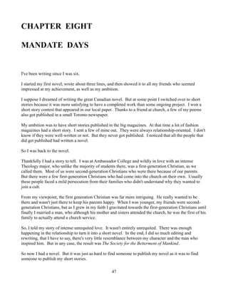 CHAPTER EIGHT

MANDATE DAYS


I've been writing since I was six.

I started my first novel, wrote about three lines, and then showed it to all my friends who seemed
impressed at my achievement, as well as my ambition.

I suppose I dreamed of writing the great Canadian novel. But at some point I switched over to short
stories because it was more satisfying to have a completed work than some ongoing project. I won a
short story contest that appeared in our local paper. Thanks to a friend at church, a few of my poems
also got published in a small Toronto newspaper.

My ambition was to have short stories published in the big magazines. At that time a lot of fashion
magazines had a short story. I sent a few of mine out. They were always relationship-oriented. I don't
know if they were well-written or not. But they never got published. I noticed that all the people that
did get published had written a novel.

So I was back to the novel.

Thankfully I had a story to tell. I was at Ambassador College and wildly in love with an intense
Theology major, who unlike the majority of students there, was a first-generation Christian, as we
called them. Most of us were second-generation Christians who were there because of our parents.
But there were a few first-generation Christians who had come into the church on their own. Usually
these people faced a mild persecution from their families who didn't understand why they wanted to
join a cult.

From my viewpoint, the first generation Christian was far more intriguing. He really wanted to be
there and wasn't just there to keep his parents happy. When I was younger, my friends were second-
generation Christians, but as I grew in my faith I gravitated towards the first-generation Christians until
finally I married a man, who although his mother and sisters attended the church, he was the first of his
family to actually attend a church service.

So, I told my story of intense unrequited love. It wasn't entirely unrequited. There was enough
happening in the relationship to turn it into a short novel. In the end, I did so much editing and
rewriting, that I have to say, there's very little resemblance between my character and the man who
inspired him. But in any case, the result was The Society for the Betterment of Mankind.

So now I had a novel. But it was just as hard to find someone to publish my novel as it was to find
someone to publish my short stories.

                                                    47
 