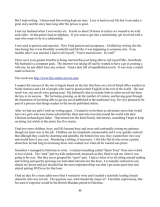 But I kept writing. I discovered that writing kept me sane. Love is hard in real life but it can make a
great story and the story lasts long after the person is gone.

I met my husband when I was twenty-six. It took us about 24 hours to realize we wanted to be with
each other. At that point I had an epiphany. If you want to get into a relationship, get involved with a
man who wants to be in a relationship.

I was used to passion and rejection. Now I had passion and acceptance. It killed my writing (for the
time being) but it was blissfully wonderful and felt like it was happening to someone else. Even
months after I was married, I had to tell myself, “You're married now. It's real!”

There were even greater benefits to being married than just being able to call myself Mrs. Somebody.
My husband is a computer geek. The Internet was taking off and he wanted to have a go at creating a
web-site, he just didn't have any content. I had a disk full of unpublished novels. It was truly a match
made in heaven.

The result was http://www.free-online-novels.com/

I suspect the success of the site is largely based on the fact that there are a lot of bored office workers in
North America and a lot of people who want to practice their English in the rest of the world. The end
result was, my novels were getting read. My husband's idea to include links to other novels has been
the key to its success. The list keeps growing, as do the number of visitors, and having gone through
the frustration of not being able to get my novel published in the traditional way, I'm very pleased to be
part of a process that brings readers to the novels published online.

After we had our girls I took up writing again. I wanted to write them an adventure series that would
have two girls who were home-schooled like them and who traveled around the world with their
Christian archaeologist father. That turned into the Kent Family Adventures, something I hope to keep
on doing, but which at this point, has five stories.

I had two more children, boys, and life became busy and crazy and continually testing my patience
though my heart was in the job. Children can be completely unreasonable and I very quickly realized
that although they could be charming and adorable, the bottom line was, they wanted their own way
and would have it any cost. Murdering a sibling, if necessary. I felt like David who wrote a psalm
about how he had long lived among those who wanted war when all he wanted was peace.

Somehow I managed to find time to write. I created something called “Quiet Time” from one o'clock
to two o'clock. The “time” part my kids understood, inasmuch as they liked to ask me when it was
going to be over. But they never grasped the “quiet” part. I had a vision of us all sitting around reading
and writing and quietly pursuing our individual interests for this hour. I eventually realized no one
shared my dream and just decided that the most important thing was that I get some quiet time and
started putting DVDs on for that hour.

I had an idea for a more adult novel that I wanted to write and I needed a scholarly leading female
character who was Jewish. The question was, what should she major in? I decided, capriciously, that
her area of expertise would be the British Mandate period in Palestine.

                                                     48
 