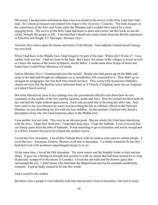 Obviously, I needed more information than what was found in the survey of the Holy Land that I had
read. So I checked Amazon and ordered Tom Segev's One Palestine, Complete. The book focuses on
the experiences of the Jews and Arabs under the Mandate and I couldn't have asked for a more
engaging book. The survey of the Holy Land had stuck to dates and events, but this book, to use the
cliché, brought the people to life. I decided that I should also read a book about the British experience
in Palestine and bought A.J. Sherman's Mandate Days.

Mandate Days draws upon the diaries and letters of the British. And suddenly I found myself among
my own kind.

When I had been in the Middle East, I had longed to be part of the land. Where did I fit into it? I was
neither Arab nor Jew. I had no claim to the land. But I knew the names of the villages in Israel as well
as I knew the names of the towns in Ontario, maybe better. I could name more Kings of Israel and
Judah than I could Prime Ministers of Canada.

And in Mandate Days, I found people just like myself. People who had grown up on the Bible and
came to the land and though not indigenous to it, nonetheless, felt connected to it. They didn't go to
mosques or synagogues, but had their own church services. They weren't the mysterious Orthodox
church services, but the familiar non-Conformist kind, or if Church of England, more like an Anglican
or United Church service.

But what affected me most in my readings was one government official's rant about how he was
constantly in the middle of the two warring factions, Arabs and Jews. How he worked for them both all
day and half the night without appreciation. Each side accused him of favoring the other side. And
tears came to my eyes because he wasn't just describing his life as a British official in the Palestine
Mandate, he was describing my life with my four children. In that moment, I had not only found a
description of my life, but I had found my place in the Middle East.

I was neither Jew nor Arab. This may be an obvious point. But my whole life I had been identifying
with the Jews. I kept their food laws. I kept their holy days. I kept the Sabbath. I was even told that
our family came from the tribe of Ephraim. It was unsettling to go to Jerusalem and not be recognized
as a fellow Israelite but just to be treated like another tourist.

I loved the New Jerusalem. I loved Ben-Yehuda Street with its outdoor cafes and it's vibrant people. I
loved the mix – European, Eastern, Western, it all met in Jerusalem. I so badly wanted to fit into this
land that lived with an almost supercharged energy in its air.

At the same time, I loved the Old Jerusalem. The stone streets and the friendly Arabs in their ancient
shops. It gave me a feeling of strength and security to walk on streets that had been around for so long.
(Especially compared to the streets of Canada.) I loved the old walls and the historic gates that
surrounded the city. I didn't know who Suleiman the Magnificent was but he sounded wonderfully
romantic. I just as badly wanted to fit into this world.

And I could fit into neither.

But there were a people I could identify with who had recently lived in Jerusalem, who had in many

                                                   49
 