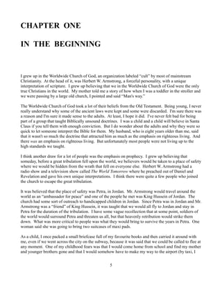 CHAPTER ONE

IN THE BEGINNING


I grew up in the Worldwide Church of God, an organization labeled “cult” by most of mainstream
Christianity. At the head of it, was Herbert W. Armstrong, a forceful personality, with a unique
interpretation of scripture. I grew up believing that we in the Worldwide Church of God were the only
true Christians in the world. My mother told me a story of how when I was a toddler in the stroller and
we were passing by a large old church, I pointed and said “Man's way.”

The Worldwide Church of God took a lot of their beliefs from the Old Testament. Being young, I never
really understand why some of the ancient laws were kept and some were discarded. I'm sure there was
a reason and I'm sure it made sense to the adults. At least, I hope it did. I've never felt bad for being
part of a group that taught Biblically unsound doctrines. I was a child and a child will believe in Santa
Claus if you tell them with enough conviction. But I do wonder about the adults and why they were so
quick to let someone interpret the Bible for them. My husband, who is eight years older than me, said
that it wasn't so much the doctrine that attracted him as much as the emphasis on righteous living. And
there was an emphasis on righteous living. But unfortunately most people were not living up to the
high standards we taught.

I think another draw for a lot of people was the emphasis on prophecy. I grew up believing that
someday, before a great tribulation fell upon the world, we believers would be taken to a place of safety
where we would be hidden from the wrath that fell on everyone else. Herbert W. Armstrong had a
radio show and a television show called The World Tomorrow where he preached out of Daniel and
Revelation and gave his own unique interpretations. I think there were quite a few people who joined
the church to escape the great tribulation.

It was believed that the place of safety was Petra, in Jordan. Mr. Armstrong would travel around the
world as an “ambassador for peace” and one of the people he met was King Hussein of Jordan. The
church had some sort of outreach to handicapped children in Jordan. Since Petra was in Jordan and Mr.
Armstrong was a “friend” of King Hussein, it was taught that we would all fly to Jordan and stay in
Petra for the duration of the tribulation. I have some vague recollection that at some point, soldiers of
the world would surround Petra and threaten us all, but that heavenly retribution would strike them
down. What was more critical to people was what they would bring to survive the years in Petra. One
woman said she was going to bring two suitcases of maxi pads.

As a child, I once packed a small briefcase full of my favourite books and then carried it around with
me, even if we went across the city on the subway, because it was said that we could be called to flee at
any moment. One of my childhood fears was that I would come home from school and find my mother
and younger brothers gone and that I would somehow have to make my way to the airport (by taxi, I


                                                    5
 