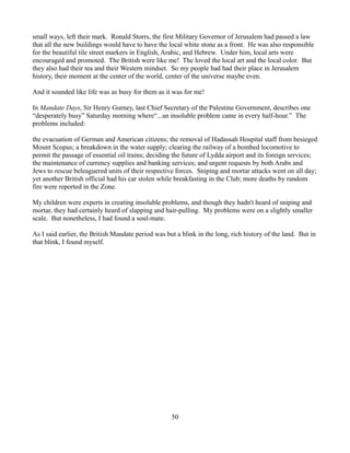 small ways, left their mark. Ronald Storrs, the first Military Governor of Jerusalem had passed a law
that all the new buildings would have to have the local white stone as a front. He was also responsible
for the beautiful tile street markers in English, Arabic, and Hebrew. Under him, local arts were
encouraged and promoted. The British were like me! The loved the local art and the local color. But
they also had their tea and their Western mindset. So my people had had their place in Jerusalem
history, their moment at the center of the world, center of the universe maybe even.

And it sounded like life was as busy for them as it was for me!

In Mandate Days, Sir Henry Gurney, last Chief Secretary of the Palestine Government, describes one
“desperately busy” Saturday morning where“...an insoluble problem came in every half-hour.” The
problems included:

the evacuation of German and American citizens; the removal of Hadassah Hospital staff from besieged
Mount Scopus; a breakdown in the water supply; clearing the railway of a bombed locomotive to
permit the passage of essential oil trains; deciding the future of Lydda airport and its foreign services;
the maintenance of currency supplies and banking services; and urgent requests by both Arabs and
Jews to rescue beleaguered units of their respective forces. Sniping and mortar attacks went on all day;
yet another British official had his car stolen while breakfasting in the Club; more deaths by random
fire were reported in the Zone.

My children were experts in creating insoluble problems, and though they hadn't heard of sniping and
mortar, they had certainly heard of slapping and hair-pulling. My problems were on a slightly smaller
scale. But nonetheless, I had found a soul-mate.

As I said earlier, the British Mandate period was but a blink in the long, rich history of the land. But in
that blink, I found myself.




                                                    50
 