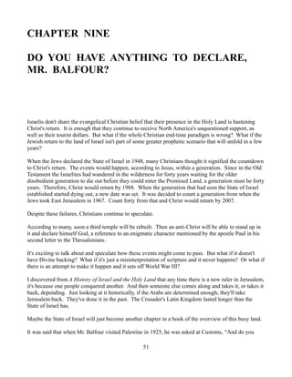 CHAPTER NINE

DO YOU HAVE ANYTHING TO DECLARE,
MR. BALFOUR?



Israelis don't share the evangelical Christian belief that their presence in the Holy Land is hastening
Christ's return. It is enough that they continue to receive North America's unquestioned support, as
well as their tourist dollars. But what if the whole Christian end-time paradigm is wrong? What if the
Jewish return to the land of Israel isn't part of some greater prophetic scenario that will unfold in a few
years?

When the Jews declared the State of Israel in 1948, many Christians thought it signified the countdown
to Christ's return. The events would happen, according to Jesus, within a generation. Since in the Old
Testament the Israelites had wandered in the wilderness for forty years waiting for the older
disobedient generation to die out before they could enter the Promised Land, a generation must be forty
years. Therefore, Christ would return by 1988. When the generation that had seen the State of Israel
established started dying out, a new date was set. It was decided to count a generation from when the
Jews took East Jerusalem in 1967. Count forty from that and Christ would return by 2007.

Despite these failures, Christians continue to speculate.

According to many, soon a third temple will be rebuilt. Then an anti-Christ will be able to stand up in
it and declare himself God, a reference to an enigmatic character mentioned by the apostle Paul in his
second letter to the Thessalonians.

It's exciting to talk about and speculate how these events might come to pass. But what if it doesn't
have Divine backing? What if it's just a misinterpretation of scripture and it never happens? Or what if
there is an attempt to make it happen and it sets off World War III?

I discovered from A History of Israel and the Holy Land that any time there is a new ruler in Jerusalem,
it's because one people conquered another. And then someone else comes along and takes it, or takes it
back, depending. Just looking at it historically, if the Arabs are determined enough, they'll take
Jerusalem back. They've done it in the past. The Crusader's Latin Kingdom lasted longer than the
State of Israel has.

Maybe the State of Israel will just become another chapter in a book of the overview of this busy land.

It was said that when Mr. Balfour visited Palestine in 1925, he was asked at Customs, “And do you

                                                    51
 
