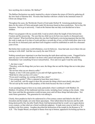 have anything else to declare, Mr. Balfour?”

The Balfour Declaration was partly inspired by a desire to hasten the return of Christ by gathering all
the Jews back to Palestine first. I'm more than familiar with how a belief in the imminent return of
Christ can change lives.

Throughout the years, the Worldwide Church of God under Herbert W. Armstrong predicted many
dates for the return of Christ and people made life decisions based on these predictions. Not to buy life
insurance. Not to go to university. I read on the Internet that one lady even decided not to have
children.

When I was pregnant with my second child, I read an article about the length of time between the
Creation and the present day. The year that my child was to be born was exactly six thousand years
after Creation! What horrified me about this was that I had heard a convincing argument that just like
the week is made up of six days of work and then a seventh day of rest, so God would allow man to do
his work for six thousand years and then God's kingdom would be established on earth for a thousand
years of rest.

But before that would come world tribulation, even for believers. Jesus had said, woe to them who are
nursing or with child! And that was exactly the state I'd be in!

Nothing seemed more important to me than knowing the truth about end-time events. I begged God to
open my eyes to His truth and then I sat down with a pencil and opened my Bible to Revelation.
Immediately I saw something I'd never noticed before. Over and over again I read the same thing.

“...the time is near.”
“Therefore, write the things that you have seen, the things that are and the things that are to take place
after this.”
“Do not fear what you are about to suffer.”
“Repent, or else I will come quickly to you and will fight against them....”
“Hold fast to what you have til I come.”
“If you aren't watching, my coming will be like a thief.”
“I am coming quickly!” (This is repeated at least three more times.)
“...the Lord God...sent His angel to show His servants the things which must shortly take place.”
“Do not seal up the words of the prophecy of this book because the time is at hand.”

A new paradigm began to form in my mind, particularly when I combined it with Matthew 24.
Matthew 24 outlines all the traditional end-time events, including Jesus' coming on the clouds. After
that, Jesus said that this generation would not pass away until all these things had taken place. Not
some future generation. The generation he was talking to.

Clearly, these prophecies had to be understood in a first-century context and linked to the fall of
Jerusalem and the temple, not some future apocalypse. Peter talked about the heavens and the earth
being destroyed by fire, but after Noah's flood, God had promised that he would never again destroy
every creature, so that ruled out a literal worldwide judgment. It made more sense to look for a fiery
incident in the first century. Josephus described the destruction of the temple by the Romans in 70
A.D. “The Temple Mount, enveloped in flames from top to bottom, appeared to be boiling up from its

                                                    52
 
