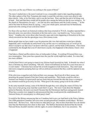very roots; yet the sea of flames was nothing to the ocean of blood.”

The more I studied into it, the more I realized it was a reasonable stand to take regarding prophecy.
The other authors of the New Testament also made it sound like end-time events were about to take
place shortly. John, in his first letter, said it was the last hour. Peter said that the end of all things was
at hand. Paul said that there would still be people alive among the believers that he was writing to. To
the church in Thessalonica, he says, “...we who are alive and remain until the Lord's coming...” At the
end of the letter he blesses them by saying, “..may your whole spirit, soul and body be blamelessly
preserved at the coming of our Lord Jesus Christ.”

For those who say there's no historical evidence that Jesus returned in 70 A.D., Josephus reported that a
heavenly army was seen above Jerusalem at the time and a voice was heard to say, “Let us remove
hence.” Josephus also wrote about other heavenly signs and events happening in Jerusalem at the time
which convinced me that the apocalypse was a first-century event.

Better people than me have made a case for preterism (the view that end-time events have already
happened), and it would take an entire book to lay out the case in a satisfying way so I won't go on
about it except to say that since I sat down with God, a pencil, and the book of Revelation, I have been
comforted by the thought that even if I don't know exactly what happened in Revelation, I know when
it happened.

I had taken a Daniel and Revelation class at Ambassador College. Everything I'd learned there was
now meaningless. Nine years have passed since the year the world might have ended. I've since had
two more children.

A belief that Christ is not going to return in my lifetime hasn't lessened my faith. It disturbs me when I
hear a Christian say about something, “Oh well. Christ will definitely be back five years from now so
it won't matter.” Christians have eternal life in God's kingdom to look forward to. They don't need
television evangelists pumping them up with an artificial excitement that they could be raptured at any
moment.

If the television evangelists truly believed their own message, they'd put all of their money into
preaching the gospel instead of into their homes and wardrobes. Their books would be sold at a
nominal cost instead of at great profit and any book that put forward the idea that Jesus is coming at
any moment would be given away for free. What good is the money going to do for the author?

In the early twentieth century, some of the British thought they were aiding the return of Christ, but
they were in fact giving away land that wasn't their's to give. The more I read about the Mandate
period in Palestine, the more convinced I became that the Palestinians had been outrageously treated.
When has a country ever stepped in and announced that they would permit the establishment of a
National Home of a second party in a third party's land?

It would be like Britain announcing that we Canadians had to give our land back to the Native Indians.
I'm a fifth generation Canadian, but even some second-generation Canadians would object. We have
homes here. We have lives. And we have no other place to go. But we have been here for a far shorter
time than the Palestinians have been in their land. The Balfour Declaration declared that the Jewish
National Home shouldn't interfere with the rights of current inhabitants, but it was unrealistic. The

                                                     53
 