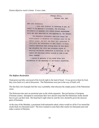 Zionist objective wasn't a home. It was a state.




The Balfour Declaration

I had grown up fully convinced of the Jewish right to the land of Israel. It was given to them by God,
they were back in it, end of discussion. The Palestinians were just in the way of God's will.

The fact that a lot of people feel this way is probably what obscures the simple justice of the Palestinian
cause.

The Holocaust also puts an emotional spin on the whole argument. But just because a European
Christian country attempted to exterminate their Jews doesn't mean that the Palestinian Arabs should
have to give up their land. Ibn Saud had it right when he said the Jews should be given the choicest
parts of Germany.

At the time of the Mandate, a prominent Arab nationalist asked, where would we all be if we turned the
clocks back two thousand years? The Jews wanted to come back after nearly two thousand years and
make a nation in Palestine.



                                                    54
 