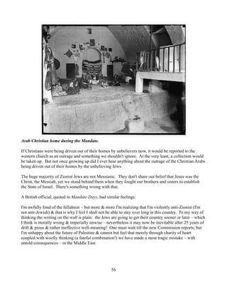 Arab Christian home during the Mandate.

If Christians were being driven out of their homes by unbelievers now, it would be reported to the
western church as an outrage and something we shouldn't ignore. At the very least, a collection would
be taken up. But not once growing up did I ever hear anything about the outrage of the Christian Arabs
being driven out of their homes by the unbelieving Jews.

The huge majority of Zionist Jews are not Messianic. They don't share our belief that Jesus was the
Christ, the Messiah, yet we stood behind them when they fought our brothers and sisters to establish
the State of Israel. There's something wrong with that.

A British official, quoted in Mandate Days, had similar feelings:

I'm awfully fond of the fellaheen – but more & more I'm realizing that I'm violently anti-Zionist (I'm
not anti-Jewish) & that is why I feel I shall not be able to stay over long in this country. To my way of
thinking the writing on the wall is plain: the Jews are going to get their country sooner or later – which
I think is morally wrong & imperially unwise – nevertheless it may now be inevitable after 25 years of
drift & pious & rather ineffective well-meaning! One must wait till the new Commission reports; but
I'm unhappy about the future of Palestine & cannot but feel that merely through charity of heart
coupled with woolly thinking (a fateful combination!) we have made a most tragic mistake – with
untold consequences – in the Middle East.




                                                   56
 
