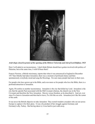 Arab shops closed in protest of the opening of the Hebrew University and visit of Lord Balfour, 1925

Here I will admit to an inconsistency. I don't think Britain should have gotten involved with politics of
Palestine, but at the same time, I wish I'd been there!

Frances Newton, a British missionary, reports that when it was announced in England in December
1917 that Allenby had taken Jerusalem, there was a moment of profound silence and then
spontaneously everybody stood and sang the Doxology. I'm sure many people had tears in their eyes.

For people who have grown up in the Bible, and even more so for people who love the Bible, there is a
profound attraction to Jerusalem.

Again, I'll confess to another inconsistency. Jerusalem is the city that killed my Lord. Jerusalem is the
city that the apostle Paul associated with the Old Covenant whereas, the church was in the New
Covenant and therefore the New Jerusalem. Slavery versus freedom, as he described it. And yet, ever
since I've been to Jerusalem and then had to leave, I've felt like an exile. Jerusalem feels like the center
of the earth.

It was never the British objective to take Jerusalem They weren't modern crusaders who set out across
Europe to capture it for their glory. It was a by-product of her struggle against Germany and
Germany's ally, Turkey. But having taken it, it was hard to just walk away.



                                                    57
 