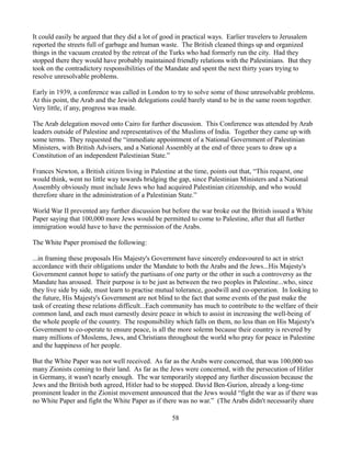It could easily be argued that they did a lot of good in practical ways. Earlier travelers to Jerusalem
reported the streets full of garbage and human waste. The British cleaned things up and organized
things in the vacuum created by the retreat of the Turks who had formerly run the city. Had they
stopped there they would have probably maintained friendly relations with the Palestinians. But they
took on the contradictory responsibilities of the Mandate and spent the next thirty years trying to
resolve unresolvable problems.

Early in 1939, a conference was called in London to try to solve some of those unresolvable problems.
At this point, the Arab and the Jewish delegations could barely stand to be in the same room together.
Very little, if any, progress was made.

The Arab delegation moved onto Cairo for further discussion. This Conference was attended by Arab
leaders outside of Palestine and representatives of the Muslims of India. Together they came up with
some terms. They requested the “immediate appointment of a National Government of Palestinian
Ministers, with British Advisers, and a National Assembly at the end of three years to draw up a
Constitution of an independent Palestinian State.”

Frances Newton, a British citizen living in Palestine at the time, points out that, “This request, one
would think, went no little way towards bridging the gap, since Palestinian Ministers and a National
Assembly obviously must include Jews who had acquired Palestinian citizenship, and who would
therefore share in the administration of a Palestinian State.”

World War II prevented any further discussion but before the war broke out the British issued a White
Paper saying that 100,000 more Jews would be permitted to come to Palestine, after that all further
immigration would have to have the permission of the Arabs.

The White Paper promised the following:

...in framing these proposals His Majesty's Government have sincerely endeavoured to act in strict
accordance with their obligations under the Mandate to both the Arabs and the Jews...His Majesty's
Government cannot hope to satisfy the partisans of one party or the other in such a controversy as the
Mandate has aroused. Their purpose is to be just as between the two peoples in Palestine...who, since
they live side by side, must learn to practise mutual tolerance, goodwill and co-operation. In looking to
the future, His Majesty's Government are not blind to the fact that some events of the past make the
task of creating these relations difficult...Each community has much to contribute to the welfare of their
common land, and each must earnestly desire peace in which to assist in increasing the well-being of
the whole people of the country. The responsibility which falls on them, no less than on His Majesty's
Government to co-operate to ensure peace, is all the more solemn because their country is revered by
many millions of Moslems, Jews, and Christians throughout the world who pray for peace in Palestine
and the happiness of her people.

But the White Paper was not well received. As far as the Arabs were concerned, that was 100,000 too
many Zionists coming to their land. As far as the Jews were concerned, with the persecution of Hitler
in Germany, it wasn't nearly enough. The war temporarily stopped any further discussion because the
Jews and the British both agreed, Hitler had to be stopped. David Ben-Gurion, already a long-time
prominent leader in the Zionist movement announced that the Jews would “fight the war as if there was
no White Paper and fight the White Paper as if there was no war.” (The Arabs didn't necessarily share

                                                   58
 
