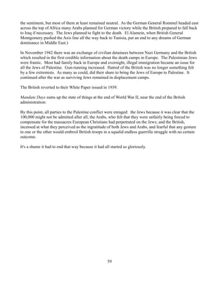 the sentiment, but most of them at least remained neutral. As the German General Rommel headed east
across the top of Africa many Arabs planned for German victory while the British prepared to fall back
to Iraq if necessary. The Jews planned to fight to the death. El Alamein, when British General
Montgomery pushed the Axis line all the way back to Tunisia, put an end to any dreams of German
dominance in Middle East.)

In November 1942 there was an exchange of civilian detainees between Nazi Germany and the British
which resulted in the first credible information about the death camps in Europe. The Palestinian Jews
were frantic. Most had family back in Europe and overnight, illegal immigration became an issue for
all the Jews of Palestine. Gun-running increased. Hatred of the British was no longer something felt
by a few extremists. As many as could, did their share to bring the Jews of Europe to Palestine. It
continued after the war as surviving Jews remained in displacement camps.

The British reverted to their White Paper issued in 1939.

Mandate Days sums up the state of things at the end of World War II, near the end of the British
administration:

By this point, all parties to the Palestine conflict were enraged: the Jews because it was clear that the
100,000 might not be admitted after all; the Arabs, who felt that they were unfairly being forced to
compensate for the massacres European Christians had perpetrated on the Jews; and the British,
incensed at what they perceived as the ingratitude of both Jews and Arabs, and fearful that any gesture
to one or the other would embroil British troops in a squalid endless guerrilla struggle with no certain
outcome.

It's a shame it had to end that way because it had all started so gloriously.




                                                     59
 