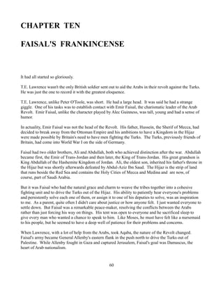 CHAPTER TEN

FAISAL'S FRANKINCENSE


It had all started so gloriously.

T.E. Lawrence wasn't the only British soldier sent out to aid the Arabs in their revolt against the Turks.
He was just the one to record it with the greatest eloquence.

T.E. Lawrence, unlike Peter O'Toole, was short. He had a large head. It was said he had a strange
giggle. One of his tasks was to establish contact with Emir Faisal, the charismatic leader of the Arab
Revolt. Emir Faisal, unlike the character played by Alec Guinness, was tall, young and had a sense of
humor.

In actuality, Emir Faisal was not the head of the Revolt. His father, Hussein, the Sherif of Mecca, had
decided to break away from the Ottoman Empire and his ambitions to have a Kingdom in the Hijaz
were made possible by Britain's need to have men fighting the Turks. The Turks, previously friends of
Britain, had come into World War I on the side of Germany.

Faisal had two older brothers, Ali and Abdullah, both who achieved distinction after the war. Abdullah
became first, the Emir of Trans-Jordan and then later, the King of Trans-Jordan. His great grandson is
King Abdullah of the Hashemite Kingdom of Jordan. Ali, the oldest son, inherited his father's throne in
the Hijaz but was shortly afterwards defeated by Abdul-Aziz Ibn Saud. The Hijaz is the strip of land
that runs beside the Red Sea and contains the Holy Cities of Mecca and Medina and are now, of
course, part of Saudi Arabia.

But it was Faisal who had the natural grace and charm to weave the tribes together into a cohesive
fighting unit and to drive the Turks out of the Hijaz. His ability to patiently hear everyone's problems
and persistently solve each one of them, or assign it to one of his deputies to solve, was an inspiration
to me. As a parent, quite often I didn't care about justice or how anyone felt. I just wanted everyone to
settle down. But Faisal was a remarkable peace-maker, resolving the conflicts between the Arabs
rather than just forcing his way on things. His tent was open to everyone and he sacrificed sleep to
give every man who wanted a chance to speak to him. Like Moses, he must have felt like a nursemaid
to his people, but he seemed to have a deep well of patience for their problems and concerns.

When Lawrence, with a lot of help from the Arabs, took Aqaba, the nature of the Revolt changed.
Faisal's army became General Allenby's eastern flank in the push north to drive the Turks out of
Palestine. While Allenby fought in Gaza and captured Jerusalem, Faisal's goal was Damascus, the
heart of Arab nationalism.



                                                    60
 