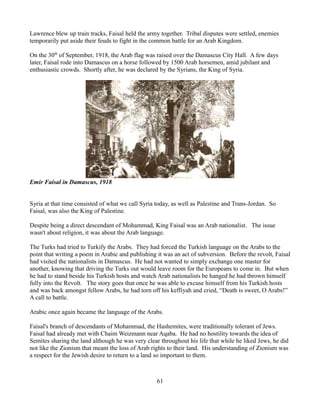Lawrence blew up train tracks, Faisal held the army together. Tribal disputes were settled, enemies
temporarily put aside their feuds to fight in the common battle for an Arab Kingdom.

On the 30th of September, 1918, the Arab flag was raised over the Damascus City Hall. A few days
later, Faisal rode into Damascus on a horse followed by 1500 Arab horsemen, amid jubilant and
enthusiastic crowds. Shortly after, he was declared by the Syrians, the King of Syria.




Emir Faisal in Damascus, 1918


Syria at that time consisted of what we call Syria today, as well as Palestine and Trans-Jordan. So
Faisal, was also the King of Palestine.

Despite being a direct descendant of Mohammad, King Faisal was an Arab nationalist. The issue
wasn't about religion, it was about the Arab language.

The Turks had tried to Turkify the Arabs. They had forced the Turkish language on the Arabs to the
point that writing a poem in Arabic and publishing it was an act of subversion. Before the revolt, Faisal
had visited the nationalists in Damascus. He had not wanted to simply exchange one master for
another, knowing that driving the Turks out would leave room for the Europeans to come in. But when
he had to stand beside his Turkish hosts and watch Arab nationalists be hanged he had thrown himself
fully into the Revolt. The story goes that once he was able to excuse himself from his Turkish hosts
and was back amongst fellow Arabs, he had torn off his keffiyah and cried, “Death is sweet, O Arabs!”
A call to battle.

Arabic once again became the language of the Arabs.

Faisal's branch of descendants of Mohammad, the Hashemites, were traditionally tolerant of Jews.
Faisal had already met with Chaim Weizmann near Aqaba. He had no hostility towards the idea of
Semites sharing the land although he was very clear throughout his life that while he liked Jews, he did
not like the Zionism that meant the loss of Arab rights to their land. His understanding of Zionism was
a respect for the Jewish desire to return to a land so important to them.



                                                   61
 