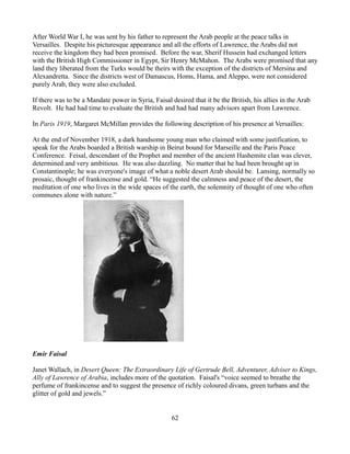 After World War I, he was sent by his father to represent the Arab people at the peace talks in
Versailles. Despite his picturesque appearance and all the efforts of Lawrence, the Arabs did not
receive the kingdom they had been promised. Before the war, Sherif Hussein had exchanged letters
with the British High Commissioner in Egypt, Sir Henry McMahon. The Arabs were promised that any
land they liberated from the Turks would be theirs with the exception of the districts of Mersina and
Alexandretta. Since the districts west of Damascus, Homs, Hama, and Aleppo, were not considered
purely Arab, they were also excluded.

If there was to be a Mandate power in Syria, Faisal desired that it be the British, his allies in the Arab
Revolt. He had had time to evaluate the British and had had many advisors apart from Lawrence.

In Paris 1919, Margaret McMillan provides the following description of his presence at Versailles:

At the end of November 1918, a dark handsome young man who claimed with some justification, to
speak for the Arabs boarded a British warship in Beirut bound for Marseille and the Paris Peace
Conference. Feisal, descendant of the Prophet and member of the ancient Hashemite clan was clever,
determined and very ambitious. He was also dazzling. No matter that he had been brought up in
Constantinople; he was everyone's image of what a noble desert Arab should be. Lansing, normally so
prosaic, thought of frankincense and gold. “He suggested the calmness and peace of the desert, the
meditation of one who lives in the wide spaces of the earth, the solemnity of thought of one who often
communes alone with nature.”




Emir Faisal

Janet Wallach, in Desert Queen: The Extraordinary Life of Gertrude Bell, Adventurer, Adviser to Kings,
Ally of Lawrence of Arabia, includes more of the quotation. Faisal's “voice seemed to breathe the
perfume of frankincense and to suggest the presence of richly coloured divans, green turbans and the
glitter of gold and jewels.”


                                                     62
 