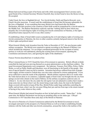 Britain had received Iraq as part of her booty and with a little encouragement from Lawrence and a
good friend of his, Colonial Secretary Winston Churchill, they invited Faisal to have the throne in Iraq.
He accepted.

Under Faisal, the Jews in Baghdad thrived. Two Jewish brother, Saleh and Daud al-Kuwaiti, were
Faisal's favorite musicians. It wasn't until the establishment of Israel that life became unbearable for
the Jews of Baghdad. It was something that many British Jews had feared after the Balfour
Declaration, that their position in the countries of their birth would be jeopardized by a Jewish nation in
the Middle East. The Balfour Declaration explicitly said that “nothing shall be done which may
prejudice the civil and religious rights of existing non-Jewish communities in Palestine, or the rights
and political status enjoyed by Jews in any other country.”

If establishing a State of Israel didn't count as prejudicing the civil and religious rights of existing non-
Jewish communities in Palestine, the Jews in other countries certainly had good reason to fear the loss
of their rights and political status!

When General Allenby took Jerusalem from the Turks in December of 1917, the area became under
military occupation. The British were required to operate according to the Manual of Military Law
which included the statement, “It is no longer considered permissible for the occupant of enemy
territory to work his will unhindered, altering the existing form of Government, upsetting the
Constitution and domestic laws, and ignoring the rights of the inhabitants.”

Frances Newton described how it worked at first:

When I returned home in 1919 I found this form of Government in operation. British officials in khaki
controlled the land and were proving themselves as great administrators as they had been soldiers. The
usual Government Departments were reorganized – the Judiciary, Treasury, Post Office, Police, Public
Works, as well as Public Health and Education, were all functioning to the benefit of the people. One
item of special benefit I must not fail to mention. Jerusalem had always suffered from lack of proper
water supply; all that existed in Turkish days was rain water collected in cisterns underground. It was
never sufficient to meet the needs of the population. British military engineers did in six weeks what
the Turks had not done in six centuries; a splendid supply of fresh water was brought into the city from
springs several miles distant on the road to Hebron, for the military occupation could not carry on
without it. As one who knew the city under the old regime I am not ashamed to confess that it made a
lump come into my throat when I saw the streets being swept really clean; the meat in the butchers'
shops covered with muslin to keep off the flies; British Police under large umbrellas controlling the
traffic; and not least, when I saw the very poor filling their jars and tins from taps in the streets instead
of having to buy water wherever they could.

When General Allenby had entered Jerusalem on foot, he had said two words, “Status Quo.” At the
same time, the Balfour Declaration was having an unsettling effect on the status quo. A Royal
Commission in 1937 describes those early days of the British in Palestine:

The arrival in Palestine of a Zionist Commission authorized by the British Government to travel,
investigate and report on the prospects of a National Home as well as to help in establishing friendly
relations with the Arabs and other non-Jewish communities, aroused the Arabs to the realities of the

                                                     64
 