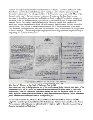 situation. No steps were taken to represent the Arab side of the case. Doubtless, enthusiasm for the
Zionist cause led to the disregard of other people's feelings at a time when the greatest tact and
discretion were necessary. The subsequent efforts of Dr. Weizmann were unsuccessful. Many of the
demands put forward by the Jews provoked resentment. It was urged that they should at once
participate in the military administration; and that there should be a Land Commission, with experts
nominated by the Jewish Organization, to ascertain the resources of Palestine. It was contended that
under the Balfour Declaration, Jews in Jaffa should be allowed to provide their own bonded
warehouses; that the Anglo-Palestine Bank, a Jewish company, should advance the loans required for
agriculturalists. They desired to select and supplement the pay of Jewish candidates for the police.
They demanded, and began to train, their own Jewish Defense Force. Hebrew should be recognized as
an official language. All this during the prolonged period of military government designed to carry on
temporarily and to preserve 'status quo.'




King George's Message to the People of Palestine, July 7, 1920
Note his message that “I desire to assure you of the absolute impartiality with which the duties of the
Mandatory Power will be carried out, and of the determination of My Government to respect the
rights of every race and every creed represented among you, both for the period which has still to
elapse before the terms of the Mandate can be finally approved by the League of Nations, and in the
future when the Mandate has become an accomplished fact.

You are well aware that the Allied and Associated Powers have decided that measures shall be
adopted to secure the gradual establishment in Palestine of a National Home for the Jewish People.
These measures will not in any way affect the civil or religious rights or diminish the prosperity of
the general population of Palestine.”

                                                  65
 