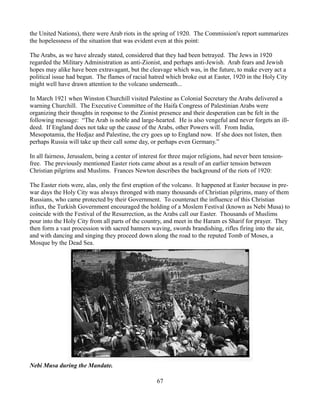 the United Nations), there were Arab riots in the spring of 1920. The Commission's report summarizes
the hopelessness of the situation that was evident even at this point:

The Arabs, as we have already stated, considered that they had been betrayed. The Jews in 1920
regarded the Military Administration as anti-Zionist, and perhaps anti-Jewish. Arab fears and Jewish
hopes may alike have been extravagant, but the cleavage which was, in the future, to make every act a
political issue had begun. The flames of racial hatred which broke out at Easter, 1920 in the Holy City
might well have drawn attention to the volcano underneath...

In March 1921 when Winston Churchill visited Palestine as Colonial Secretary the Arabs delivered a
warning Churchill. The Executive Committee of the Haifa Congress of Palestinian Arabs were
organizing their thoughts in response to the Zionist presence and their desperation can be felt in the
following message: “The Arab is noble and large-hearted. He is also vengeful and never forgets an ill-
deed. If England does not take up the cause of the Arabs, other Powers will. From India,
Mesopotamia, the Hedjaz and Palestine, the cry goes up to England now. If she does not listen, then
perhaps Russia will take up their call some day, or perhaps even Germany.”

In all fairness, Jerusalem, being a center of interest for three major religions, had never been tension-
free. The previously mentioned Easter riots came about as a result of an earlier tension between
Christian pilgrims and Muslims. Frances Newton describes the background of the riots of 1920:

The Easter riots were, alas, only the first eruption of the volcano. It happened at Easter because in pre-
war days the Holy City was always thronged with many thousands of Christian pilgrims, many of them
Russians, who came protected by their Government. To counteract the influence of this Christian
influx, the Turkish Government encouraged the holding of a Moslem Festival (known as Nebi Musa) to
coincide with the Festival of the Resurrection, as the Arabs call our Easter. Thousands of Muslims
pour into the Holy City from all parts of the country, and meet in the Haram es Sharif for prayer. They
then form a vast procession with sacred banners waving, swords brandishing, rifles firing into the air,
and with dancing and singing they proceed down along the road to the reputed Tomb of Moses, a
Mosque by the Dead Sea.




Nebi Musa during the Mandate.

                                                    67
 