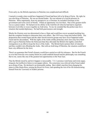 From early on, the British experience in Palestine was complicated and difficult.

I started to wonder what would have happened if Faisal had been left to be King of Syria. By right, he
was also King of Palestine. He was an elected leader. He was tolerant of a Jewish presence in
Palestine. More importantly, from my perspective as a Christian, he included Christians in his
government and in his circle of friends. I think an opportunity was lost there. One of his greatest skills
was as a peace-maker. He had proven his ability in the Arab Revolt when he had had to negotiate
between rival tribes to weave together an Arab army. To me, he sounded like the perfect man for a
situation that needed diplomacy. He had both graciousness and strength.

Maybe the Zionists were too determined to have a State and would have never accepted anything less
than the complete freedom to determine their own affairs. But 1919 was a long time before Hitler. The
desperation that created Irgun and the other Jewish terrorist groups may have never happened under
Faisal and his descendants. With the rights of the Arabs solidly protected, more Jews may have been
able to get to Palestine before the Holocaust than they did under the British who tightly controlled
immigration in an effort to keep the favor of the Arabs. The British had to protect their oil interests
and they couldn't risk offending the Arabs. But with an Arab king of Palestine, the situation could have
been very different for the Jews.

There's no guarantee that Faisal's dynasty would have carried on with his tolerance. But for the French
to evict him from his own country before he could establish himself and his philosophy was something
that to me, seems like one of the greatest lost opportunities in the Near East.

That the British stood by and let it happen is inexcusable. T. E. Lawrence went home and wrote angry,
eloquent, but ineffective letters to newspaper editors. His conscience was relieved when Faisal ended
up as King of Iraq. He declared it an honourable ending. But it didn't stop him from changing his
name to John Hume Ross, joining the Royal Air Force, and spending the rest of his life disassociating
himself from his 'Lawrence of Arabia' persona.




                                                   68
 
