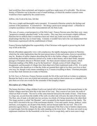 land would have been reclaimed, and irrigation would have made more of it cultivable. The obvious
destiny of Palestine was to become a nest of small holdings, of which the smallest external wants
would have been supplied by the coastal towns.

Jeffries, who lived at the time, felt that:

This was a simple and thoroughly native prospect. It connoted a Palestine suited to the feelings and
customs of the population. It connoted too – this being a point never enough raised – a Palestine in
complete accordance with its other transcendental self, the Holy Land.

This was, of course, a rural perspective of the Holy Land. Frances Newton notes that there were many
“progressive-minded, educated Arabs” in the country. They may have envisioned a slightly different
Palestine but its unlikely that it would have been one where any Arabs were at the economic
disadvantage that they face in Israel today. Certainly it wouldn't have led to the vast displacement that
Palestinians experienced with the establishment of Israel.

Frances Newton highlighted the responsibility of the Christians with regards to preserving the Arab
way of life at the time:

British officialdom apparently views with complacency the rapidly changing situation in Palestine,
which has far wider implications than the mere preservation of sites and scenes, however sacred they
may be. Readers of earlier chapters describing the life in the Galilee villages, will perhaps have
realized that the humbler industries carried on by Arabs in their homes, and in their fields, interpret
passages of Scripture obscure to Western minds. Are these ancient manners and customs, which
illuminate readings of the Bible, to go by the board too? Already scores of Arab villages have
disappeared, and thousands of villages have been deprived of their traditional mode of life. It is surely
we Christians who should see to it that the Arabs are granted their right to live their own lives in their
own way, for, though it only means something to us, it means everything to them. Christian principles
no less than Arab interests are at stake in Palestine.

In Fifty Years in Palestine, Frances Newton records the life of the rural Arab as it relates to scriptures.
Because her book is now out of print and extremely scarce and her observations are so valuable, I will
pass them on in her own words for the remainder of the (lengthy) chapter:

Description of a Village Home

The homes that these village children lived in are typical still of what most of the peasant homes in the
Galilee villages must have been like in the time of our Lord. They consist of one room, the walls of
which are built of wattle. The roof is of the same material laid across the trunks of trees. If the house
is a large one, an arch from the middle of the walls on either side will carry the ends of the tree trunk.
The floor, also of mud, is divided into two sections, two-thirds of it being raised above the other third.
This larger portion is called “the Mastaba”, and is occupied by the human element of the family. The
lower half is devoted to the use of the non-human element. Cows and camels, horses, donkeys, cocks
and hens, even pigeons, are all part of the family, and are housed under the one roof. This is for
protection against thieves. Along the edge of the raised part of the floor a line of shallow depressions,
or mud troughs form the mangers for the cattle standing on the lower level. This does not result in any
unpleasant conditions for the household, as the lower level is swept daily, and in most cases is kept

                                                     71
 