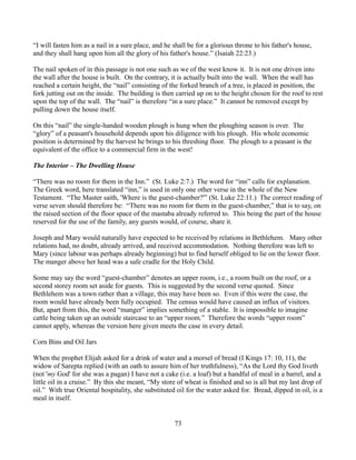 “I will fasten him as a nail in a sure place, and he shall be for a glorious throne to his father's house,
and they shall hang upon him all the glory of his father's house.” (Isaiah 22:23.)

The nail spoken of in this passage is not one such as we of the west know it. It is not one driven into
the wall after the house is built. On the contrary, it is actually built into the wall. When the wall has
reached a certain height, the “nail” consisting of the forked branch of a tree, is placed in position, the
fork jutting out on the inside. The building is then carried up on to the height chosen for the roof to rest
upon the top of the wall. The “nail” is therefore “in a sure place.” It cannot be removed except by
pulling down the house itself.

On this “nail” the single-handed wooden plough is hung when the ploughing season is over. The
“glory” of a peasant's household depends upon his diligence with his plough. His whole economic
position is determined by the harvest he brings to his threshing floor. The plough to a peasant is the
equivalent of the office to a commercial firm in the west!

The Interior – The Dwelling House

“There was no room for them in the Inn.” (St. Luke 2:7.) The word for “inn” calls for explanation.
The Greek word, here translated “inn,” is used in only one other verse in the whole of the New
Testament. “The Master saith, 'Where is the guest-chamber?'” (St. Luke 22:11.) The correct reading of
verse seven should therefore be: “There was no room for them in the guest-chamber,” that is to say, on
the raised section of the floor space of the mastaba already referred to. This being the part of the house
reserved for the use of the family, any guests would, of course, share it.

Joseph and Mary would naturally have expected to be received by relations in Bethlehem. Many other
relations had, no doubt, already arrived, and received accommodation. Nothing therefore was left to
Mary (since labour was perhaps already beginning) but to find herself obliged to lie on the lower floor.
The manger above her head was a safe cradle for the Holy Child.

Some may say the word “guest-chamber” denotes an upper room, i.e., a room built on the roof, or a
second storey room set aside for guests. This is suggested by the second verse quoted. Since
Bethlehem was a town rather than a village, this may have been so. Even if this were the case, the
room would have already been fully occupied. The census would have caused an influx of visitors.
But, apart from this, the word “manger” implies something of a stable. It is impossible to imagine
cattle being taken up an outside staircase to an “upper room.” Therefore the words “upper room”
cannot apply, whereas the version here given meets the case in every detail.

Corn Bins and Oil Jars

When the prophet Elijah asked for a drink of water and a morsel of bread (I Kings 17: 10, 11), the
widow of Sarepta replied (with an oath to assure him of her truthfulness), “As the Lord thy God liveth
(not 'my God' for she was a pagan) I have not a cake (i.e. a loaf) but a handful of meal in a barrel, and a
little oil in a cruise.” By this she meant, “My store of wheat is finished and so is all but my last drop of
oil.” With true Oriental hospitality, she substituted oil for the water asked for. Bread, dipped in oil, is a
meal in itself.


                                                     73
 