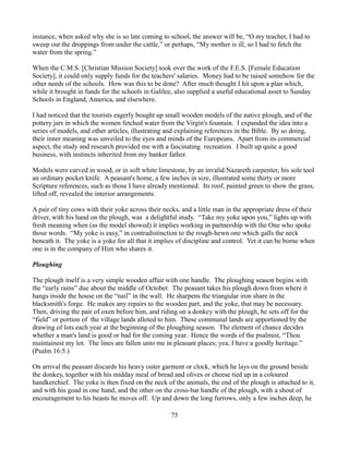 instance, when asked why she is so late coming to school, the answer will be, “O my teacher, I had to
sweep out the droppings from under the cattle,” or perhaps, “My mother is ill, so I had to fetch the
water from the spring.”

When the C.M.S. [Christian Mission Society] took over the work of the F.E.S. [Female Education
Society], it could only supply funds for the teachers' salaries. Money had to be raised somehow for the
other needs of the schools. How was this to be done? After much thought I hit upon a plan which,
while it brought in funds for the schools in Galilee, also supplied a useful educational asset to Sunday
Schools in England, America, and elsewhere.

I had noticed that the tourists eagerly bought up small wooden models of the native plough, and of the
pottery jars in which the women fetched water from the Virgin's fountain. I expanded the idea into a
series of models, and other articles, illustrating and explaining references in the Bible. By so doing,
their inner meaning was unveiled to the eyes and minds of the Europeans. Apart from its commercial
aspect, the study and research provided me with a fascinating recreation. I built up quite a good
business, with instincts inherited from my banker father.

Models were carved in wood, or in soft white limestone, by an invalid Nazareth carpenter, his sole tool
an ordinary pocket knife. A peasant's home, a few inches in size, illustrated some thirty or more
Scripture references, such as those I have already mentioned. Its roof, painted green to show the grass,
lifted off, revealed the interior arrangements.

A pair of tiny cows with their yoke across their necks, and a little man in the appropriate dress of their
driver, with his hand on the plough, was a delightful study. “Take my yoke upon you,” lights up with
fresh meaning when (as the model showed) it implies working in partnership with the One who spoke
those words. “My yoke is easy,” in contradistinction to the rough-hewn one which galls the neck
beneath it. The yoke is a yoke for all that it implies of discipline and control. Yet it can be borne when
one is in the company of Him who shares it.

Ploughing

The plough itself is a very simple wooden affair with one handle. The ploughing season begins with
the “early rains” due about the middle of October. The peasant takes his plough down from where it
hangs inside the house on the “nail” in the wall. He sharpens the triangular iron share in the
blacksmith's forge. He makes any repairs to the wooden part, and the yoke, that may be necessary.
Then, driving the pair of oxen before him, and riding on a donkey with the plough, he sets off for the
“field” or portion of the village lands alloted to him. These communal lands are apportioned by the
drawing of lots each year at the beginning of the ploughing season. The element of chance decides
whether a man's land is good or bad for the coming year. Hence the words of the psalmist, “Thou
maintainest my lot. The lines are fallen unto me in pleasant places; yea, I have a goodly heritage.”
(Psalm 16:5.)

On arrival the peasant discards his heavy outer garment or clock, which he lays on the ground beside
the donkey, together with his midday meal of bread and olives or cheese tied up in a coloured
handkerchief. The yoke is then fixed on the neck of the animals, the end of the plough is attached to it,
and with his goad in one hand, and the other on the cross-bar handle of the plough, with a shout of
encouragement to his beasts he moves off. Up and down the long furrows, only a few inches deep, he

                                                    75
 
