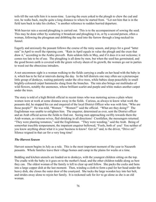 toils till the sun tells him it is noon-time. Leaving the oxen yoked to the plough to chew the cud and
rest, he walks back, maybe quite a long distance to where he started from. “Let not him that is in the
field turn back to take his clothes,” is another reference to sudden hurried departure.

With heavier rain a second ploughing is carried out. This is to the accompaniment of sowing the seed.
This may be done either by scattering it broadcast and ploughing it in, or by a second person, often a
woman, following the plougman and dribbling the seed into the furrow through a long-necked tin
funnel.

Eagerly and anxiously the peasant follows the course of the rainy season, and prays for a good “latter
rain” in April to swell the ripening corn. “Rain in April equals in value the plough and the oxen that
draw it,” according to the Arabic proverb. Rain seldom falls in May, and if it does it is not welcome; it
comes too late to be of use. The ploughing is all done by men, but when the seed has germinated, and
the good brown earth is covered with the green velvety sheen of its growth, the women go out in parties
to weed out the obnoxious intruders.

A not uncommon sight is a woman walking to the fields carrying a cradle on her head with the baby in
it, which has to be fed at intervals during the day. In the hill districts one may often see a picturesque
little group of donkeys, waiting patiently under the olive trees, while babies sleep peacefully in small
brightly-coloured carpet hammocks slung from the branches. The rain also brings out multitudes of
wild flowers, notably the anemones, whose brilliant scarlet and purple and white makes another carpet
under the trees.

The story is told of a high British official in recent times who was motoring across a plain where
women were at work at some distance away in the fields. Curious, as always to know what work the
peasants did, he stopped his car and enquired of the local District Officer who was with him, “Who are
those people?” He was told, “Women.” “Women?” said the official. “What are they doing?” The
Englishman was unable to enlighten him. The enquirer, determined as ever, sent the District officer
and an Arab official across the fields to find out. Seeing men approaching swiftly towards them the
Arab women, as virtuous wives, fled shrieking in all directions! Crestfallen, the messengers returned.
“They were planting tomatoes,” said the Englishman. “They were weeding,” said the Arab. Being of
somewhat irascible temperament, the impatient enquirer bellowed, “Fools, both of you! You neither of
you know anything about what it is your business to know! Get in!” and, to the driver, “Drive on!”
Silence reigned in that car for a very long time!

The Harvest Season

Harvest season begins in July as a rule. This is the most important moment of the year to Nazareth
peasants. Whole families leave their village homes and camp in the plains for weeks at a time.

Bedding and kitchen utensils are loaded on to donkeys, with the youngest children sitting on the top.
The cradle with the baby in it goes on to the mother's head, and the other children toddle along as best
they can. The oldest woman of the family is left to clear up and follow. She packs the cocks and hens
into a large copper dish at the last moment. Then, winding a cloth to form a pad for her head under the
heavy dish, she closes the outer door of the courtyard. She tucks the large wooden key into her belt,
and strides away alone to rejoin her family. It is reckoned safe for her to go alone as she is an old
woman.

                                                    76
 