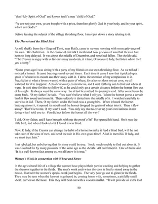 “that Holy Spirit of God” and knows itself a true “child of God.”

“Ye are not your own, ye are bought with a price, therefore glorify God in your body, and in your spirit,
which are God's.”

Before leaving the subject of the village threshing floor, I must put down a story relating to it.

The Hornet and the Blind Bird

An old sheikh from the village of Tireh, near Haifa, came to me one morning with some grievance of
his own. We chatted on. In the course of our talk I mentioned how grievous it was that the rain had
been so long delayed. It was about the middle of December, and none had fallen. The sheikh said,
“The Creator is angry with us for our many misdeeds, it it true, O honoured lady, but listen while I tell
you a story.”

“Some years ago I was sitting with a party of my friends on our own threshing floor. As we talked I
noticed a hornet. It came buzzing round several times. Each time it came I saw that it picked up a
grain of wheat in its mouth and flew away with it. I drew the attention of my companions to it.
Puzzled as to what a hornet wanted with a grain of wheat, for a hornet does not eat corn, we all
watched for it to reappear. At last curiousity overcame us, and I sent forth my son to find out where it
went. It took time for him to follow if, as he could only go a certain distance before the hornet flew out
of his sight. It always went the same way. So at last he reached his journey's end. After some hours he
came back. 'O my father,' he said. “You won't believe what I tell you. When the hornet got to a certain
bush it flew round and round it. Then suddenly it darted into the middle of it. I watched carefully to
see what it did. There, O my father, under the bush was a young bird. When it heard the hornet
buzzing above it, it opened its mouth and the hornet dropped the grain of wheat into it. Then it flew
away!' 'Don't lie to me, O my son!' I said. 'You only say that to cover up your own laziness in not
doing what I told you to. You did not follow the hornet all the way!'

'I did, O my father, and I have brought with me the proof of it!' He opened his hand. On it was the
little bird, and when I looked at it I found it was blind.

Now, O lady, if the Creator can change the habit of a hornet to make it feed a blind bird, will he not
take care of the sons of men, and send the rain in His own good time? Allah is merciful, O lady, and
we must trust him.”

I sat rebuked, but unbelieving that his story could be true. I took much trouble to find out about it. It
was vouched for by many peasants of the same age as the sheikh. All confirmed it. One of them said,
“It is a well-known fact among us, we all know it is true.”

Women's Work in connection with Wheat and Straw

In the agricultural life of a village the women have played their part in weeding and helping to gather
the sheaves together in the fields. The men's work ends when the corn is finally stored away in the
house. But here the women's special work just begins. The very poor go out to glean in the fields.
They may be seen when the harvest is gathered in, coming home with, sometimes, a pitifully small
sheaf, carried on the head. This they will beat out with a wooden mallet. “It will provide an extra loaf

                                                     80
 