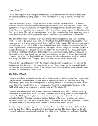 or two, O lady!”

On the threshing floor itself, though women have no share in the actual work carried on there, they
may be seen carefully selecting lengths of straw. These must be as long as possible and free from
knots.

Domestic utensils are few in a village home and no such thing as a tray is available. The women
therefore make its equivalent from the straw they have gathered on the threshing floor. Natural straw,
dyed in vivid colours, is, during the ensuing months, worked up into baskets and round “trays.” These
“trays” known as “tabaks”, often as large as a yard in circumference, are strong and capable of carrying
fairly heavy loads. The craft is very ancient one. In old days vegetable dyes for the straw were made at
home, but now horrible aniline dyes can be bought very cheaply, and save time as well as trouble.

The skill of the women is inherited, as are also the intricate coloured patterns they weave into their
work. The start of the tabak is made with a few lengths of straw, held together by being tightly bound
round, and over, with a single straw, which flattens itself out in the process. This operation continues in
ever-widening circles, each of which is sewn to its neighbour with a stitch of straw, until the beautiful
round tray is finished. It is neither frigidly stiff, nor floppy. Its chief, though not exclusive, purpose is
to carry the small cakes of dough to the oven where they are baked into loaves of bread, and to carry
the finished bread back to the house. In bridal processions, the women carry the bride's trousseau on
their heads on these trays that all may see what beautiful clothes she has. As they go they utter loud
cries and trills of joy! Our English Bible says that when St. John the Baptist was murdered his head
was brought to Herodias “on a charger.” The Arabic word used is “tabak,” a straw tray.

Although they are made exclusively by the village women, these trays are also used for carrying the
dough to and from the ovens by the women in the towns. A loop, woven into the outer circle, enables
the tray to be hung up when not in use. A row of these artistically coloured and patterned tabaks adorn
the walls like pictures in an English home.

The Baking of Bread

Ovens in the villages are primitive affairs, built in different styles in different parts of the country. One
type has already been mentioned; another is that of a yard-deep circular pit. The sides are of very
smooth clay. These ovens are heated by means of burning branches of the shrub which covers the hill
sides. It is of the pistachio tribe, and is very resinous. This shrub is mentioned as “the grass of the
field, which today is, and to-morrow is cast into the oven.” (St. Matt. 6:30.)

Ovens in the towns are stone built, with a vaulted roof, and a floor of red bricks. They are heated by
these shrubs which are burnt on the floor itself. When this is sufficiently heated the ashes are brushed
to one side. The lumps of dough, three or four in number, are placed on a broad flat tongue of wood
with a long handle. The baker introduces this into the heart of the oven. He withdraws it with an
expert jerk, which leaves the dough on the hot floor. When baked, the loaves are withdrawn by placing
the tongue under each in turn, and lifting them on to the straw tray waiting for them.

An interesting feature of this type of oven is, that in order to retain the heat a thick bed of salt is laid
under the tiled floor. After a certain length of time the salt perishes. The tiles are taken up, the salt
removed, and thrown into the road outside the door of the oven. “Salt is good,” said Jesus, “but if the

                                                     81
 